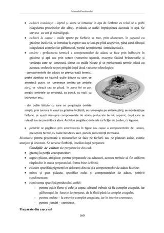 Manualul bucătarului
160
 ochiuri româneşti – oţetul şi sarea se introduc în apa de fierbere cu rolul de a grăbi
coagularea proteinelor din albuş, evitându-se astfel împrăştierea acestuia în apă. Se
servesc cu unt şi mămăliguţă;
 ochiuri la capac - ouăle sparte pe farfurie se trec, prin alunecare, în capacul cu
grăsime încălzită, se introduc la cuptor sau se lasă pe plită acoperite, până când albuşul
coagulează complet iar gălbenuşul, parţial (consistenţă semivâscoasă);
 omlete - prelucrarea termică a componentelor de adaos se face prin înăbuşire în
grăsime şi apă sau prin sotare (rumenire uşoară), excepţie făcând brânzeturile şi
verdeaţa care se amestecă direct cu ouăle bătute şi se prelucrează termic odată cu
acestea; omletele se pot pregăti după două variante tehnologice:
- componentele de adaos se prelucrează termic,
peste acestea se toarnă ouăle bătute cu sare, se
amestecă puţin, se rumeneşte omleta pe ambele
părţi, se rulează sau se pliază. În acest fel se pot
pregăti omletele cu verdeaţă, cu şuncă, cu roşii, cu
brânzeturi etc.;
- din ouăle bătute cu sare se pregăteşte omleta
simplă, prin turnare în vasul cu grăsime încălzită, se rumeneşte pe ambele părţi, se montează pe
farfurie, se aşază deasupra componentele de adaos prelucrate termic separat, după care se
rulează sau se prezintă ca atare. Astfel se pregătesc omletele cu ficăţei de pasăre, cu legume.
 jumările se pegătesc prin amestecarea în tigaie sau capac a componentelor de adaos,
prelucrate termic, cu ouăle bătute cu sare, până la consistenţă cremoasă.
Montarea pentru prezentare a minuturilor se face pe farfurii sau pe platouri calde, estetic
aranjate şi decorate. Se servesc fierbinţi, imediat după preparare.
Condiţiile de calitate ale preparatelor din ouă:
 gramaj la porţie corespunzător;
 aspect plăcut, atrăgător; pentru preparatele cu adaosuri, acestea trebuie să fie uniform
răspândite în masa preparatului, forma bine definită;
 culoare specifică pigmenţilor coloranţi din ou şi a componentelor de adaos folosite;
 miros şi gust plăcute, specifice oului şi componentelor de adaos, potrivit
condimentate;
 consistenţa specifică produsului, astfel:
- pentru ouăle fierte şi cele la capac, albuşul trebuie să fie complet coagulat, iar
gălbenuşul, în funcţie de preparat, de la fluid până la complet coagulat;
- pentru omlete – la exterior complet coagulate, iar în interior cremoase;
- pentru jumări – cremoase.
Preparate din caşcaval
 