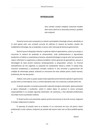 Manualul bucătarului
12
INTRODUCERE
Arta culinară creează satisfacţii maestrului bucătar
doar atunci când cel ce savurează, privind şi gustând,
este mulţumit.
Prezenta lucrare este concepută ca o sinteză a principalelor tehnologii culinare, adresându-se
în mod special celor care urmează cursurile de calificare în meseria de bucătar, elevilor din
învăţământul tehnologic, dar şi studenţilor şi tuturor celor interesaţi de domeniul gastronomiei.
Dorind a pune la dispoziţia cititorilor un ghid de iniţiere în gastrotehnie, autorii şi-au propus o
incursiune în sectorul de producţie al restaurantelor, unde profesionalismul şi rigurozitatea
bucătarilor se îmbină cu creativitatea şi fantezia, aducând tehnologia la rang de artă. Sunt prezentate
noţiuni referitoare la organizarea şi dotarea bucătăriei, tehnici generale de gastrotehnie, precum şi
tehnologiile de bază privind realizarea semipreparatelor şi preparatelor culinare. S-a încercat
exemplificarea cât mai sugestivă, cu preparate de complexitate redusă şi medie. În acelaşi timp,
manualul completează şi actualizează cerinţele moderne în arta serviciilor şi gastronomiei din
unităţile de alimentaţie publică, alcătuind un instrument de mare utilitate pentru studiul teoretic,
profesional, dar mai ales practic.
Evident, nicio carte nu poate acoperi toate aspectele privind tehnicile aplicate în gastronomie
pe plan intern şi internaţional, însă s-a urmărit abordarea celor mai cunoscute şi utilizate dintre ele.
O atenţie specială s-a acordat şi prezentării noţiunilor de igiena alimentelor, igiena producţiei
şi igiena individuală a lucrătorilor, având în vedere faptul că acestora le revine principala
responsabilitate în ce priveşte siguranţa alimentelor. De asemenea, a fost abordată problematica
securităţii muncii şi protecţiei mediului.
În finalul lucrării sunt prezentate aspecte privind comunicarea la locul de muncă, integrarea
în echipă, relaţionarea în colectiv.
În speranţa că această carte se va dovedi a fi un instrument de lucru util pentru viitorii
profesionişti ai artei culinare, mulţumim pe această cale tuturor celor care au făcut posibilă apariţia
ei.
Autorii
 