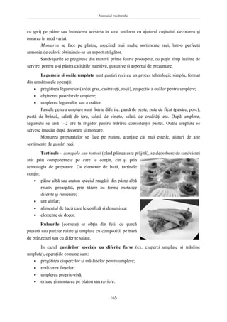 Manualul bucătarului
165
cu şpriţ pe pâine sau întinderea acesteia în strat uniform cu ajutorul cuţitului, decorarea şi
ornarea în mod variat.
Montarea se face pe platou, asociind mai multe sortimente reci, într-o perfectă
armonie de culori, obţinându-se un aspect atrăgător.
Sandvişurile se pregătesc din materii prime foarte proaspete, cu puţin timp înainte de
servire, pentru a-şi păstra calităţile nutritive, gustative şi aspectul de prezentare.
Legumele şi ouăle umplute sunt gustări reci cu un proces tehnologic simplu, format
din următoarele operaţii:
 pregătirea legumelor (ardei gras, castraveţi, roşii), respectiv a ouălor pentru umplere;
 obţinerea pastelor de umplere;
 umplerea legumelor sau a ouălor.
Pastele pentru umplere sunt foarte diferite: pastă de peşte, pate de ficat (pasăre, porc),
pastă de brânză, salată de icre, salată de vinete, salată de crudităţi etc. După umplere,
legumele se lasă 1–2 ore la frigider pentru mărirea consistenţei pastei. Ouăle umplute se
servesc imediat după decorare şi montare.
Montarea preparatelor se face pe platou, aranjate cât mai estetic, alături de alte
sortimente de gustări reci.
Tartinele – canapele sau tosturi (când pâinea este prăjită), se deosebesc de sandvişuri
atât prin componentele pe care le conţin, cât şi prin
tehnologia de preparare. Ca elemente de bază, tartinele
conţin:
 pâine albă sau cruton special pregătit din pâine albă
relativ proaspătă, prin tăiere cu forme metalice
diferite şi rumenire;
 unt alifiat;
 alimentul de bază care le conferă şi denumirea;
 elemente de decor.
Rulourile (cornete) se obţin din felii de şuncă
presată sau parizer rulate şi umplute cu compoziţii pe bază
de brânzeturi sau cu diferite salate.
În cazul gustărilor speciale cu diferite farse (ex. ciuperci umplute şi măsline
umplute), operaţiile comune sunt:
 pregătirea ciupercilor şi măslinelor pentru umplere;
 realizarea farselor;
 umplerea propriu-zisă;
 ornare şi montarea pe platou sau raviere.
 
