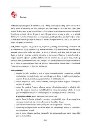 Manualul bucătarului
166
Exemple:
Castraveţi umpluţi cu pastă de brânză (10 porţii x 120 g): castraveţi verzi 1 kg, brânză telemea de oi
300 g, brânză de vaci 300 g, unt 200 g, ardei gras 200 g. Castraveţii se taie la cele două capete, pe o
lungime de 2 cm, apoi se taie în bucăţi de cca. 10 cm lungime şi se scoate miezul cu un cuţit special.
Ardeiul gras se toacă mărunt. Brânza de vaci şi brânza telemea se dau la robot şi se alifiază.
Brânzeturile şi untul se amestecă până se omogenizează, se adaugă ardeiul gras. Castraveţii se umplu
cu pastă de brânză, se aşează pe un platou şi se introduc în frigider pentru 1-2 ore. Se taie apoi în felii
subţiri şi se aşează pe un platou.
Ouă „Cazino” (10 porţii x 100 g) ouă 10 buc., muştar 50 g, unt 30 g, maioneză 50 g, salată verde 100
g, salată franceză 1000 g (caşcaval 120 g, mazăre conservată 350 g, morcovi 450 g, smântână 500 g,
gogonele murate 150 g, ouă 2 buc., piper 1 g, sare 5 g), pătrunjel verde 40 g, piper 3 g, sare 30 g.
Ouăle se fierb tari şi se taie jumătăţi; pătrunjelul se taie mărunt. Maioneza şi salata franceză se
prepară conform reţetelor specifice. Gălbenuşurile se amestecă cu unt, piper, sare, muştar şi
pătrunjel verde, până se formează o pastă omogenă. Cu această compoziţie se umplu jumătăţile de
ou. Pe platou se montează salata franceză, deasupra ouăle umplute şi se decorează cu maioneză.
Preparatul se serveşte rece cu decor din salată verde.
Alte sortimente:
 coşulete de ardei umplute cu urdă şi mărar, gogoşari umpluţi cu salată de crudităţi,
roşii umplute cu vinete tocate, roşii umplute cu pastă de ou şi anchois, roşii umplute
cu pastă de şuncă, clinuri de gogoşari umplute cu pastă de fasole;
 ouă de prepeliţă cu caviar, ouă cu sos tartar, ouă cu pate de ficat de gâscă, ouă umplute
cu piure de brocolli;
 rulouri din şuncă de Praga cu salata de mango, rulouri din prosciuto cu salată de măr,
rulou din caşcaval afumat cu pastă Philadephia, rulou din şuncă cu salată à la russe,
gustare imperială (rulouri de somon umplute cu icre negre şi icre de Manciuria).
Condiţii de calitate pentru sortimentele de gustări reci:
 aspect: forma definită a produselor, umplerea completă fără goluri de aer, paste/farse
omogene , turnate cât mai estetic, elemente de decor bine fixate;
 culoare specifică materiilor prime proaspete; armonie perfectă a culorilor;
 consistenţa corespunzătoare materiilor prime din componenţă; pastele cu consistenţa
corespunzătoare turnării;
 gust şi miros plăcute, specifice elementelor din componenţă, gust puţin picant, fără
gust şi miros străin;
 