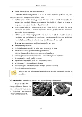 Manualul bucătarului
167
 gramaj corespunzător, specific sortimentului.
Transformările în componente ce au loc în timpul preparării gustărilor reci, care
influenţează negativ asupra calităţilor acestora sunt:
 modificarea aspectului, culorii, gustului, din cauza oxidării unor factori nutritivi din
componente: proteinele îşi măresc consistenţa şi se închid la culoare, iar lipidele îşi
micşorează consistenţa, formând peliculă lucioasă;
 modificarea consistenţei unor componente din cauza pierderii unei părţi din apa de
constituţie; brânzeturile se întăresc, legumele se înmoaie, pastele formează la suprafaţă
pojghiţă de consistenţă mărită;
 scăderea valorii nutritive a preparatelor prin pierderea unor factori nutritivi o dată cu
evaporarea unei părţi din apa de constituţie a componentelor în care sunt solubilizate
vitaminele hidrosolubile, sărurile minerale, glucidele cu molecula mică.
Defectele ce ar putea apărea la obţinerea gustărilor reci sunt:
 nerespectarea gramajului;
 grosimea inegală a bucăţilor de pâine sau a elementelor de bază;
 culoare modificată şi gust neplăcut ale preparatelor;
 întărirea şi desprinderea de pe pâine a elementelor de bază;
 formarea pe suprafaţa unor componente a unui strat de grăsime inestetic;
 forma inestetică a sandvişurilor cu paste;
 legumele utilizate pentru decor au o culoare modificată;
 forma inestetică a produselor (moi, lăsate);
 paste neomogene, turnate necorespunzător (cu goluri în secţiune);
 elemente de decorare inestetice.
Precizaţi care sunt cauzele defectelor menţionate mai sus şi propuneţi variante de
remediere.
2. Gustările calde se servesc de obicei la cină, în sortimente şi forme variate.
Crochetele/buletele
sunt gustări calde obţinute din
materii prime diferite, care dau
şi denumirea sortimentului
(ex.: crochete de caşcaval).
 