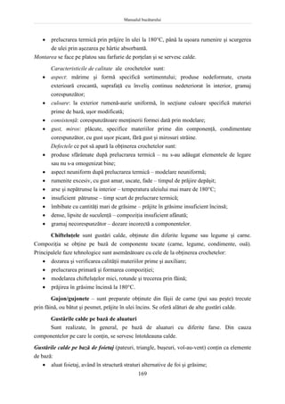 Manualul bucătarului
169
 prelucrarea termică prin prăjire în ulei la 180C, până la uşoara rumenire şi scurgerea
de ulei prin aşezarea pe hârtie absorbantă.
Montarea se face pe platou sau farfurie de porţelan şi se servesc calde.
Caracteristicile de calitate ale crochetelor sunt:
 aspect: mărime şi formă specifică sortimentului; produse nedeformate, crusta
exterioară crocantă, suprafaţă cu înveliş continuu nedeteriorat în interior, gramaj
corespunzător;
 culoare: la exterior rumenă-aurie uniformă, în secţiune culoare specifică materiei
prime de bază, uşor modificată;
 consistenţă: corespunzătoare menţinerii formei dată prin modelare;
 gust, miros: plăcute, specifice materiilor prime din componenţă, condimentate
corespunzător, cu gust uşor picant, fără gust şi mirosuri străine.
Defectele ce pot să apară la obţinerea crochetelor sunt:
 produse sfărâmate după prelucrarea termică – nu s-au adăugat elementele de legare
sau nu s-a omogenizat bine;
 aspect neuniform după prelucrarea termică – modelare neuniformă;
 rumenite excesiv, cu gust amar, uscate, fade – timpul de prăjire depăşit;
 arse şi nepătrunse la interior – temperatura uleiului mai mare de 180C;
 insuficient pătrunse – timp scurt de prelucrare termică;
 îmbibate cu cantităţi mari de grăsime – prăjite în grăsime insuficient încinsă;
 dense, lipsite de suculenţă – compoziţia insuficient afânată;
 gramaj necorespunzător – dozare incorectă a componentelor.
Chifteluţele sunt gustări calde, obţinute din diferite legume sau legume şi carne.
Compoziţia se obţine pe bază de componente tocate (carne, legume, condimente, ouă).
Principalele faze tehnologice sunt asemănătoare cu cele de la obţinerea crochetelor:
 dozarea şi verificarea calităţii materiilor prime şi auxiliare;
 prelucrarea primară şi formarea compoziţiei;
 modelarea chifteluţelor mici, rotunde şi trecerea prin făină;
 prăjirea în grăsime încinsă la 180C.
Gujon/gujonete – sunt preparate obţinute din fâşii de carne (pui sau peşte) trecute
prin făină, ou bătut şi pesmet, prăjite în ulei încins. Se oferă alături de alte gustări calde.
Gustările calde pe bază de aluaturi
Sunt realizate, în general, pe bază de aluaturi cu diferite farse. Din cauza
componentelor pe care le conţin, se servesc întotdeauna calde.
Gustările calde pe bază de foietaj (pateuri, triangle, buşeuri, vol-au-vent) conţin ca elemente
de bază:
 aluat foietaj, având în structură straturi alternative de foi şi grăsime;
 