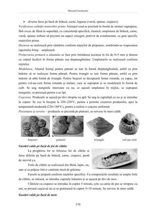 Manualul bucătarului
170
 diverse farse pe bază de brânză, carne, legume (varză, spanac, ciuperci).
Verificarea calităţii materiilor prime: foietajul crud se prezintă în formă de straturi suprapuse,
fără exces de făină la suprafaţă, cu consistenţă specifică, elastică; umplutura de brânză, carne,
varză, spanac trebuie să prezinte un aspect omogen, potrivit de condimentat, cu gust specific
materiilor prime.
Dozarea se realizează prin cântărire conform reţetelor de preparare, urmărindu-se respectarea
raportului foitaj – umplutură.
Prelucrarea primară a aluatului se face prin întinderea acestuia în foi de 45 mm şi tăierea
cu cuţitul încălzit în forme pătrate sau dreptunghiulare. Umpluturile se realizează conform
reţetelor.
Modelarea. Aluatul foietaj pentru pateuri se taie în formă dreptunghiulară, astfel ca prin
îndoire să se realizeze forma pătrată. Pentru triangle se taie forme pătrate, astfel ca prin
îndoire să aibă formă de triunghi. Pentru buşeuri se decupează forme rotunde, cu capac, iar
pentru vol-au-vent forme rotunde şi inelare, care se suprapun şi se modelează în formă de
cuib. Se ung marginile interioare cu ou, se aşează umplutura în mijloc, se suprapun
marginile, se presează pentru a se lipi.
Coacerea. Produsele se aşează pe tăvi stropite cu apă. Se ung la suprafaţă cu ou şi se introduc
în cuptor. Se coc la început la 250220C, pentru a permite creşterea produsului, apoi la
temperatură moderată (220180C), pentru a realiza o coacere uniformă.
Prezentare şi servire – produsele se prezintă pe platouri, se servesc în stare caldă.
buşeuri pateuri triangle vol-au-vent
Gustări calde pe bază de foi de clătite
La pregătirea lor se folosesc foi de clătite şi
farse diferite pe bază de brânză, carne, ciuperci, pastă
de stavrid ş.a.
Foile de clătite se realizează din făină, lapte, ou,
sare şi se prăjesc într-o cantitate mică de grăsime.
Farsele se prepară conform reţetelor specifice. Cu compoziţiile rezultate se umplu foile
de clătite, se rulează, se introduc capetele înăuntru şi se aşează pe tăvi de inox.
Clătitele cu ciuperci se introduc în cuptor 5 minute, cele cu carne de pui se stropesc cu
unt, se presară caşcaval ras şi se gratinează la cuptor 510 minute. Se servesc în stare caldă.
Gustări calde pe bază de tarte
 