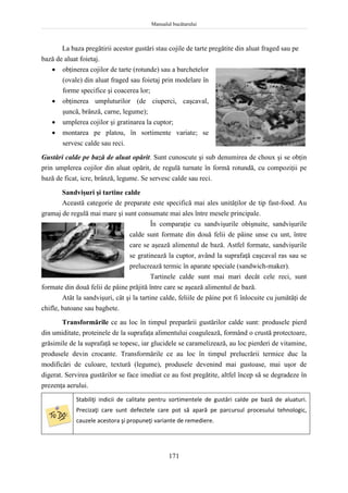 Manualul bucătarului
171
La baza pregătirii acestor gustări stau cojile de tarte pregătite din aluat fraged sau pe
bază de aluat foietaj.
 obţinerea cojilor de tarte (rotunde) sau a barchetelor
(ovale) din aluat fraged sau foietaj prin modelare în
forme specifice şi coacerea lor;
 obţinerea umpluturilor (de ciuperci, caşcaval,
şuncă, brânză, carne, legume);
 umplerea cojilor şi gratinarea la cuptor;
 montarea pe platou, în sortimente variate; se
servesc calde sau reci.
Gustări calde pe bază de aluat opărit. Sunt cunoscute şi sub denumirea de choux şi se obţin
prin umplerea cojilor din aluat opărit, de regulă turnate în formă rotundă, cu compoziţii pe
bază de ficat, icre, brânză, legume. Se servesc calde sau reci.
Sandvişuri şi tartine calde
Această categorie de preparate este specifică mai ales unităţilor de tip fast-food. Au
gramaj de regulă mai mare şi sunt consumate mai ales între mesele principale.
În comparaţie cu sandvişurile obişnuite, sandvişurile
calde sunt formate din două felii de pâine unse cu unt, între
care se aşează alimentul de bază. Astfel formate, sandvişurile
se gratinează la cuptor, având la suprafaţă caşcaval ras sau se
prelucrează termic în aparate speciale (sandwich-maker).
Tartinele calde sunt mai mari decât cele reci, sunt
formate din două felii de pâine prăjită între care se aşează alimentul de bază.
Atât la sandvişuri, cât şi la tartine calde, feliile de pâine pot fi înlocuite cu jumătăţi de
chifle, batoane sau baghete.
Transformările ce au loc în timpul preparării gustărilor calde sunt: produsele pierd
din umiditate, proteinele de la suprafaţa alimentului coagulează, formând o crustă protectoare,
grăsimile de la suprafaţă se topesc, iar glucidele se caramelizează, au loc pierderi de vitamine,
produsele devin crocante. Transformările ce au loc în timpul prelucrării termice duc la
modificări de culoare, textură (legume), produsele devenind mai gustoase, mai uşor de
digerat. Servirea gustărilor se face imediat ce au fost pregătite, altfel încep să se degradeze în
prezenţa aerului.
Stabiliţi indicii de calitate pentru sortimentele de gustări calde pe bază de aluaturi.
Precizaţi care sunt defectele care pot să apară pe parcursul procesului tehnologic,
cauzele acestora şi propuneţi variante de remediere.
 