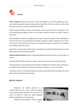 Manualul bucătarului
172
Exemple:
Tarte cu ciuperci (10 porţii x 65 g): pentru coji de tarte: făină 225 g, unt 150 g, gălbenuşuri 1 buc.,
sare 1; pentru umplutură: ciuperci proaspete 500 g, ceapă 100 g, ulei 50 g, vin alb 25 g, mărar verde
50 g, piper 1 g, sare 5 g, sos pentru gratinat Mornay 200 g.
Prelucrare primară: Ouăle se spală, se dezinfectează, se trec prin jet din apă rece, se sparg într-un vas
şi se separă albuşul de gălbenuş. Făina se cerne. Ceapa, ciupercile şi mărarul se curăţă, se spală, se
taie mărunt.
Tehnica preparării. Din făină, unt, gălbenuş de ou şi sare se prepară un aluat din care se modelează în
forme de tarte care se coc la temperatură moderată. Ciupercile şi ceapa se înăbuşă în ulei cu mărar,
sare, piper şi vin alb. Cojile de tarte se umplu cu compoziţie de ciuperci, se acoperă cu sos de gratinat
şi se introduc la cuptor 10 minute.
Prezentarea şi servirea. Se prezintă pe platou sau farfurie, pe şerveţel de hârtie dantelată. Se servesc
calde, alături de alte sortimente de gustări.
Popiete de ficăţei în bacon (10 porţii x 50 g): ficăţei 500 g, bacon 250 g, ulei 50 g, vin 50 g, piper 1 g,
sare 5 g.
Prelucrare primară: Ficăţeii se spală, se curăţă, se despart cei doi lobi. Baconul se taie fâşii subţiri.
Tehnica preparării. Fiecare bucată de ficat de pasăre se înfăşoară într-o fâşie de bacon, prinzându-se
cu scobitori. Rulourile obţinute se sărează, se piperează, se stropesc cu vin, se coc la cuptor.
Prezentarea şi servirea. Se prezintă pe platou sau farfurie, pe şerveţel de hârtie dantelată. Se servesc
calde, alături de alte sortimente de gustări.
M3.U3.5. Antreuri
Denumirea de antreuri provine de la
cuvântul francez entrée, care se referă la preparat
servit înaintea felului principal, prin urmare pot fi
servite ca intrare în meniu sau după preparatul
lichid sau preparatul care îl înlocuieşte.
Antreurile sunt preparate culinare realizate
 