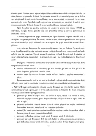 Manualul bucătarului
173
din ouă, paste făinoase, orez, legume, organe şi subproduse comestibile, care pot fi servite ca
atare, înaintea preparatului de bază. De asemenea, antreurile pot substitui primul sau al doilea
serviciu din cadrul unui meniu, în cazul în care nu se servesc, după caz, gustări, ciorbe, supe,
preparate din peşte. Totodată, unele antreuri mai consistente pot substitui, în cadrul unor
meniuri, preparatul de bază. Antreurile se servesc întotdeauna înaintea fripturii.
Spre deosebire de gustări, antreurile se servesc la gramaj mai mare, 100-150 g,
individual, excepţie făcând piesele care sunt prezentate întregi şi care se porţionează în
momentul servirii.
Anumite preparate din grupa antreurilor pot figura în meniu ca prim serviciu, fără a
face parte din grupa gustărilor. În aceeaşi ordine de idei, anumite preparate de bază pot fi
servite ca antreuri (în porţii mai mici), fără a face parte din grupa antreurilor: soteuri, rizoto,
pilaf etc.
Antreurile pot fi compuse din preparate calde sau reci, cu sau fără sos. Cu ocazia unor
mese deosebite, pot fi servite mai multe antreuri, diferite între ele prin componentele de bază,
colorit, mod de preparare. Uneori, antreurile realizate pe bază de peşte pot fi asociate cu
sosuri albe sau brune, cu garnituri – în principal din orez – ele purtând denumirea de antreuri
mixte.
Deşi gama sortimentală a antreurilor este variată, totuşi antreurile se pot clasifica, după
temperatura de servire, astfel:
 antreuri reci (se servesc în stare rece): pe bază de aspic, pe bază de ficat, pe bază de
carne de pasăre, pe bază de carne de vânat;
 antreuri calde (se servesc în stare caldă): sufleuri, budinci, spaghete (macaroane),
pizza.
În grupa antreurilor reci se pot înscrie şi salatele realizate din legume crude sau fierte
şi fructe, carne, ouă, în combinaţie cu maioneză, sosuri reci, smântână şi alte ingrediente.
1. Antreurile reci sunt preparate culinare servite de regulă ca prim fel în meniu. Multe
sortimente au la bază aspicul, care le protejează constituind şi elementul de decor. Din gama
variată de sortimente fac parte preparate ca:
 preparate pe bază de aspic: ouă à la rousse în aspic, creier à la rousse în aspic,
medalion de peşte în aspic, pastă de şuncă în aspic, muşchi de vită în aspic, limbă de
vită în aspic;
 preparate pe bază de carne de pasăre: piftie de curcan, piept de pui umplut cu ciuperci
în crustă de prosciuto, medalion de pui cu ananas, galantină;
 rulouri (din şuncă, prosciuto, parizer) cu diferite umpluturi: rulou de şuncă pe salată a
la russe, rulou de şuncă cu salată de crudităţi;
 preparate pe bază de carne de vânat: terină de iepure, terină de căprioară;
 preparate pe bază de organe: drob de miel, ficăţei la grătar, creier pane, creier rasol,
pate de ficat de curcan, terină din ficat de gâscă, medalion de ficat de gâscă, foie-gras;
 