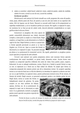 Manualul bucătarului
174
 salate şi cocteiluri: salată boeuf, salată de vinete, salată de pasăre, salată de crudităţi,
salată a la russe, cocteil cu cozi de raci, cocteil de crudităţi.
Sortimente specifice:
Medalioanele sunt antreuri de formă rotundă sau ovală, preparate din carne de pasăre,
vânat, peşte, diferite paste (de ficat, de şuncă) şi care de cele mai multe ori au suporturi din
salate, felii de legume sau de fructe. Decorul se execută astfel încât să fie proporţional cu
suprafaţa medalionului, şi să se încadreze perfect pe aceasta. De regulă, se napează în aspic,
iar montarea lor se face pe pat de salată verde, decorul platoului completându-se cu aspic
gelificat tăiat în diverse forme.
Galantinele se pregătesc din orice specie de
pasăre comestibilă (domestică sau vânat), dezosată
complet, a cărei piele se umple cu o farsă fiartă. După
umplere, se leagă bine cu aţă alimentară şi se fierbe în
supă la foc lent. După fierbere şi răcire se aşează într-
o formă specială prevăzută cu presă şi se lasă la
frigider cca. 24 de ore. Apoi se scoate din formă, se
decorează şi se napează în aspic. Se prezintă întreagă
pe platou şi se porţionează în momentul servirii. De regulă, galantinele se pregătesc pentru
ocazii speciale şi expoziţii de artă culinară.
Terinele sunt antreuri reci pentru prepararea cărora sunt necesare forme speciale
confecţionate din metal inoxidabil, cu pereţi înalţi, denumite terine. Aceste forme sunt
umplute cu compoziţii specifice (obţinute din carne de vânat, ficat, pasăre, peşte, ciuperci,
brânzeturi, la care se adaugă condimente, coniac, frişcă etc.); fundul şi pereţii formei se ung
cu unt, se tapetează cu o farsă sau cu fâşii subţiri de slănină. Se umple apoi forma cu
compoziţia preparată din materia primă care dă şi denumirea terinei. Se acoperă suprafaţa
terinei cu un strat de farsă sau cu felii de slănină şi se introduce în cuptorul cu aburire sau într-
un vas cu apă fierbinte, la cuptorul clasic, pentru prelucrarea termică (circa 20 de minute, în
funcţie de terină). După coacere, se presează conţinutul, pentru a nu rămâne goluri de aer.
După răcire, terina se scoate din formă, se
îndepărtează stratul de grăsime. Se poate
acoperi cu un strat uniform de brânză,
spanac, dovleac etc. Şi se porţionează. Se
napează în aspic sau se decorează cu aspic
tocat. Ca şi galantinele, terinele se pregătesc
pentru ocazii speciale sau pentru expoziţii de
artă culinară.
Terină de fazan cu jeleu de mango în mantie de verdeţuri, piept de curcan în
bacon învelit în feta, terină din piept de bibilică şi piept de raţă în aspic.
 