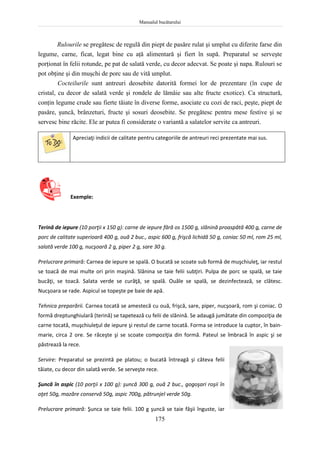 Manualul bucătarului
175
Rulourile se pregătesc de regulă din piept de pasăre rulat şi umplut cu diferite farse din
legume, carne, ficat, legat bine cu aţă alimentară şi fiert în supă. Preparatul se serveşte
porţionat în felii rotunde, pe pat de salată verde, cu decor adecvat. Se poate şi napa. Rulouri se
pot obţine şi din muşchi de porc sau de vită umplut.
Cocteilurile sunt antreuri deosebite datorită formei lor de prezentare (în cupe de
cristal, cu decor de salată verde şi rondele de lămâie sau alte fructe exotice). Ca structură,
conţin legume crude sau fierte tăiate în diverse forme, asociate cu cozi de raci, peşte, piept de
pasăre, şuncă, brânzeturi, fructe şi sosuri deosebite. Se pregătesc pentru mese festive şi se
servesc bine răcite. Ele ar putea fi considerate o variantă a salatelor servite ca antreuri.
Apreciaţi indicii de calitate pentru categoriile de antreuri reci prezentate mai sus.
Exemple:
Terină de iepure (10 porţii x 150 g): carne de iepure fără os 1500 g, slănină proaspătă 400 g, carne de
porc de calitate superioară 400 g, ouă 2 buc., aspic 600 g, frişcă lichidă 50 g, coniac 50 ml, rom 25 ml,
salată verde 100 g, nucşoară 2 g, piper 2 g, sare 30 g.
Prelucrare primară: Carnea de iepure se spală. O bucată se scoate sub formă de muşchiuleţ, iar restul
se toacă de mai multe ori prin maşină. Slănina se taie felii subţiri. Pulpa de porc se spală, se taie
bucăţi, se toacă. Salata verde se curăţă, se spală. Ouăle se spală, se dezinfectează, se clătesc.
Nucşoara se rade. Aspicul se topeşte pe baie de apă.
Tehnica preparării. Carnea tocată se amestecă cu ouă, frişcă, sare, piper, nucşoară, rom şi coniac. O
formă dreptunghiulară (terină) se tapetează cu felii de slănină. Se adaugă jumătate din compoziţia de
carne tocată, muşchiuleţul de iepure şi restul de carne tocată. Forma se introduce la cuptor, în bain-
marie, circa 2 ore. Se răceşte şi se scoate compoziţia din formă. Pateul se îmbracă în aspic şi se
păstrează la rece.
Servire: Preparatul se prezintă pe platou; o bucată întreagă şi câteva felii
tăiate, cu decor din salată verde. Se serveşte rece.
Şuncă în aspic (10 porţii x 100 g): şuncă 300 g, ouă 2 buc., gogoşari roşii în
oţet 50g, mazăre conservă 50g, aspic 700g, pătrunjel verde 50g.
Prelucrare primară: Şunca se taie felii. 100 g şuncă se taie fâşii înguste, iar
 