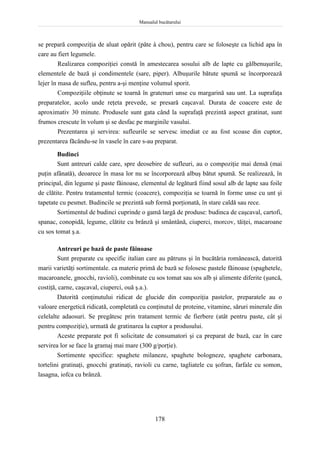 Manualul bucătarului
178
se prepară compoziţia de aluat opărit (pâte à chou), pentru care se foloseşte ca lichid apa în
care au fiert legumele.
Realizarea compoziţiei constă în amestecarea sosului alb de lapte cu gălbenuşurile,
elementele de bază şi condimentele (sare, piper). Albuşurile bătute spumă se încorporează
lejer în masa de sufleu, pentru a-şi menţine volumul sporit.
Compoziţiile obţinute se toarnă în gratenuri unse cu margarină sau unt. La suprafaţa
preparatelor, acolo unde reţeta prevede, se presară caşcaval. Durata de coacere este de
aproximativ 30 minute. Produsele sunt gata când la suprafaţă prezintă aspect gratinat, sunt
frumos crescute în volum şi se desfac pe marginile vasului.
Prezentarea şi servirea: sufleurile se servesc imediat ce au fost scoase din cuptor,
prezentarea făcându-se în vasele în care s-au preparat.
Budinci
Sunt antreuri calde care, spre deosebire de sufleuri, au o compoziţie mai densă (mai
puţin afânată), deoarece în masa lor nu se încorporează albuş bătut spumă. Se realizează, în
principal, din legume şi paste făinoase, elementul de legătură fiind sosul alb de lapte sau foile
de clătite. Pentru tratamentul termic (coacere), compoziţia se toarnă în forme unse cu unt şi
tapetate cu pesmet. Budincile se prezintă sub formă porţionată, în stare caldă sau rece.
Sortimentul de budinci cuprinde o gamă largă de produse: budinca de caşcaval, cartofi,
spanac, conopidă, legume, clătite cu brânză şi smântână, ciuperci, morcov, tăiţei, macaroane
cu sos tomat ş.a.
Antreuri pe bază de paste făinoase
Sunt preparate cu specific italian care au pătruns şi în bucătăria românească, datorită
marii varietăţi sortimentale. ca materie primă de bază se folosesc pastele făinoase (spaghetele,
macaroanele, gnocchi, ravioli), combinate cu sos tomat sau sos alb şi alimente diferite (şuncă,
costiţă, carne, caşcaval, ciuperci, ouă ş.a.).
Datorită conţinutului ridicat de glucide din compoziţia pastelor, preparatele au o
valoare energetică ridicată, completată cu conţinutul de proteine, vitamine, săruri minerale din
celelalte adaosuri. Se pregătesc prin tratament termic de fierbere (atât pentru paste, cât şi
pentru compoziţie), urmată de gratinarea la cuptor a produsului.
Aceste preparate pot fi solicitate de consumatori şi ca preparat de bază, caz în care
servirea lor se face la gramaj mai mare (300 g/porţie).
Sortimente specifice: spaghete milaneze, spaghete bologneze, spaghete carbonara,
tortelini gratinaţi, gnocchi gratinaţi, ravioli cu carne, tagliatele cu şofran, farfale cu somon,
lasagna, iofca cu brânză.
 