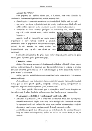 Manualul bucătarului
179
Antreuri tip “Pizza”
Sunt preparate cu specific italian care, în România, sunt foarte solicitate de
consumatori. Componentele principale ale acestor preparate sunt:
 aluatul tip pizza –un aluat dospit simplu, pregătit din făină, drojdie, ulei, sare, apă;
 sos pizza – sos tomat realizat din pastă de tomate, ceapă, morcov, făină, ulei, unt,
zahăr, cimbru, piper, sare şi alte condimente specifice (rozmarin, busuioc etc);
 elementele de adaos: ciuperci (proaspete sau conservate), ouă, brânză telemea,
caşcaval, costiţă afumată, salam, sardele, măsline,
legume ş.a.
Aluatul, sosul şi elementele de adaos asigură
preparatelor o mare valoare nutritivă şi calorică.
Tratamentul termic al preparatelor este coacerea la cuptor,
realizată în tăvi speciale, de formă rotundă sau
dreptunghiulară, unse cu ulei, sau direct pe vatra
cuptorului.
Sortimente reprezentative din grupă sunt: pizza bologneză, pizza capriciosa, pizza
italiană, pizza napolitană, pizza quatro framagi ş.a.
Condiţii de calitate
Sufleuri: bine coapte, volum sporit de circa două ori faţă de cel iniţial, culoare rumen-
aurie pe toată suprafaţa, să se desprindă uşor de marginile formei; în secţiune să prezinte
porozitate uniformă, goluri mici de aer în toată masa; gust şi miros caracteristic materiilor
prime de bază şi adaosurilor.
Budinci: prezintă aceiaşi indici de calitate ca şi sufleurile, cu deosebirea că în secţiune
au structură densă.
Pastele făinoase: bine fierte, aspect alunecos, nelipite, lucioase, elastice, să-şi menţină
forma; gust şi miros plăcut, specific, compoziţie omogenă, gramaj corespunzător, cu
respectarea proporţiei dintre componente (paste, adaosuri, sos).
Pizza: formă specifică, bine coaptă, gust şi miros plăcut, specific materiilor prime de
bază, elementele de adaos distribuite uniform pe suprafaţa blatului, gramaj corespunzător.
Defecte, cauze, posibilităţi de remediere pentru antreurile calde
 sufleurile, ca şi budincile, pot fi necrescute, cu structură densă, fără aspect poros,
compoziţia insuficient coaptă, având drept cauze: nerespectarea cantităţilor din reţetă,
încorporarea insuficientă a albuşurilor bătute, coacerea la o temperatură prea ridicată,
deschiderea prea frecventă a uşii cuptorului; defectele nu se pot remedia;
 pastele făinoase pot fi tari, sfărâmicioase sau lipite între ele, din următoarele cauze:
timp de fierbere necorespunzător, pastele nu au fost de calitate bună; nu se pot
remedia.
 