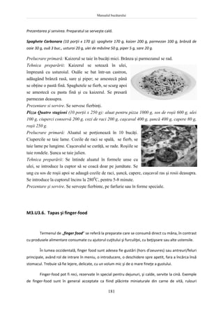 Manualul bucătarului
181
Prezentarea şi servirea. Preparatul se serveşte cald.
Spaghete Carbonara (10 porţii x 170 g): spaghete 170 g, kaizer 200 g, parmezan 100 g, brânză de
oaie 30 g, ouă 3 buc., usturoi 20 g, ulei de măsline 50 g, piper 5 g, sare 20 g.
Prelucrare primară: Kaizerul se taie în bucăţi mici. Brânza şi parmezanul se rad.
Tehnica preparării: Kaizerul se sotează în ulei,
împreună cu usturoiul. Ouăle se bat într-un castron,
adăugând brânză rasă, sare şi piper; se amestecă până
se obţine o pastă fină. Spaghetele se fierb, se scurg apoi
se amestecă cu pasta fină şi cu kaizerul. Se presară
parmezan deasupra.
Prezentare si servire. Se servesc fierbinţi.
Pizza Quatro stagioni (10 porţii x 250 g): aluat pentru pizza 1000 g, sos de roşii 600 g, ulei
100 g, ciuperci conservă 200 g, cozi de raci 200 g, caşcaval 400 g, şuncă 400 g, capere 80 g,
roşii 250 g.
Prelucrare primară: Aluatul se porţionează în 10 bucăţi.
Ciupercile se taie lame. Cozile de raci se spală, se fierb, se
taie lame pe lungime. Caşcavalul se curăţă, se rade. Roşiile se
taie rondele. Şunca se taie julien.
Tehnica preparării: Se întinde aluatul în formele unse cu
ulei, se introduce la cuptor să se coacă doar pe jumătate. Se
ung cu sos de roşii apoi se adaugă cozile de raci, şuncă, capere, caşcaval ras şi rosii deasupra.
Se introduce la cuptorul încins la 2800
C, pentru 5-8 minute.
Prezentare şi servire. Se serveşte fierbinte, pe farfurie sau în forme speciale.
M3.U3.6. Tapas şi finger-food
Termenul de „finger food” se referă la preparate care se consumă direct cu mâna, în contrast
cu produsele alimentare consumate cu ajutorul cuţitului şi furculiţei, cu beţişoare sau alte ustensile.
În lumea occidentală, finger food sunt adesea fie gustări (hors d'oeuvres) sau antreuri/feluri
principale, având rol de intrare în meniu, o introducere, o deschidere spre apetit, fara a încărca însă
stomacul. Trebuie să fie lejere, delicate, cu un volum mic şi de o mare fineţe a gustului.
Finger-food pot fi reci, rezervate în special pentru dejunuri, şi calde, servite la cină. Exemple
de finger-food sunt în general acceptate ca fiind plăcinte miniaturale din carne de vită, rulouri
 