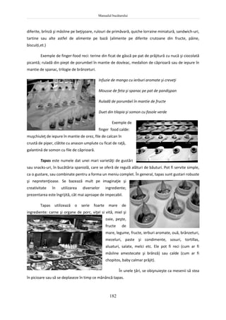 Manualul bucătarului
182
diferite, brînză şi măsline pe beţişoare, rulouri de primăvară, quiche lorraine miniatură, sandwich-uri,
tartine sau alte astfel de alimente pe bază (alimente pe diferite crutoane din fructe, pâine,
biscuiți,et.)
Exemple de finger-food reci: terine din ficat de gâscă pe pat de prăjitură cu nucă şi ciocolată
picantă; ruladă din piept de porumbel în mantie de dovleac, medalion de căprioară sau de iepure în
mantie de spanac, trilogie de brânzeturi.
Infuzie de mango cu ierburi aromate şi creveţi
Mousse de feta şi spanac pe pat de pandişpan
Ruladă de porumbel în mantie de fructe
Duet din tilapia şi somon cu fasole verde
Exemple de
finger food calde:
muşchiuleţ de iepure în mantie de orez, file de calcan în
crustă de piper, clătite cu anason umplute cu ficat de raţă,
galantină de somon cu file de căprioară.
Tapas este numele dat unei mari varietăţi de gustări
sau snacks-uri, în bucătăria spaniolă, care se oferă de regulă alături de băuturi. Pot fi servite simple,
ca o gustare, sau combinate pentru a forma un meniu complet. În general, tapas sunt gustari robuste
şi nepretenţioase. Se bazează mult pe imaginaţie şi
creativitate în utilizarea diverselor ingrediente;
prezentarea este îngrijită, cât mai aproape de impecabil.
Tapas utilizează o serie foarte mare de
ingrediente: carne şi organe de porc, viţel si vită, miel şi
oaie, peşte,
fructe de
mare, legume, fructe, ierburi aromate, ouă, brânzeturi,
mezeluri, paste şi condimente, sosuri, tortillas,
aluaturi, salate, melci etc. Ele pot fi reci (cum ar fi
măsline amestecate şi brânzâ) sau calde (cum ar fi
chopitos, baby calmar prăjit).
În unele ţări, se obişnuieşte ca mesenii să stea
în picioare sau să se deplaseze în timp ce mănâncă tapas.
 