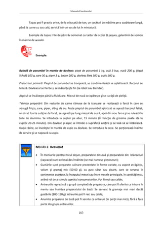 Manualul bucătarului
183
Tapas pot fi practic orice, de la o bucată de ton, un cocktail de măsline pe o scobitoare lungă,
până la carne cu sos cald, servită într-un vas de lut în miniatură.
Exemple de tapas: File de păstrăv somonat cu tartar de scoici St.jaques, galantină de somon
în mantie de wasabi.
Exemple:
Ruladă de porumbel în mantie de dovleac: piept de porumbel 1 kg, ouă 3 buc, nucă 200 g, frişcă
lichidă 100 g, sare 30 g, piper 3 g, bacon 200 g, dovleac fiert 300 g, aspic 300 g.
Prelucrare primară: Pieptul de porumbel se tranşează, se condimentează se aplatizează. Baconul se
feliază. Dovleacul se fierbe şi se mărunţeşte fin (la robot sau blender).
Aspicul se încălzeşte până la fluidizare. Miezul de nucă se opăreşte şi se curăţă de pieliţă.
Tehnica preparării: Din resturile de carne rămase de la tranşare se realizează o farsă în care se
adaugă frişca, sare, piper, albuş de ou. Peste pieptul de porumbel aplatizat se aşează baconul feliat,
un strat foarte subţire de farsă, se aşează pe lung miezul de nucă, apoi din nou farsa şi se rulează în
folie de aluminiu. Se introduce la cuptor pe abur, 15 minute (în funcţie de grosime poate sta în
cuptor 20-25 minute). Din dovleac şi aspic se întinde o suprafaţă subţire şi se lasă să se întărească.
După răcire, se înveleşte în mantia de aspic cu dovleac. Se introduce la rece. Se porţionează înainte
de servire şi se napează cu aspic.
M3.U3.7. Rezumat
 În meniurile pentru micul dejun, preparatele din ouă şi preparatele din brânzeturi
(caşcaval) sunt cel mai des întâlnite (se mai numesc şi minuturi);
 Gustările sunt preparate culinare prezentate în forme variate, cu aspect atrăgător,
volum şi gramaj mic (50-60 g), cu gust sărat sau picant, care se servesc în
sortimente asortate, la începutul mesei sau între mesele principale, în cantităţi mici,
având rol de a stimula apetitul consumatorilor. Pot fi reci sau calde;
 Antreurile reprezintă o grupă complexă de preparate, care pot fi oferite ca intrare în
meniu sau înaintea preparatului de bază. Se servesc la gramaje mai mari decât
gustările (100-150 g). Atreurile pot fi reci sau calde;
 Anumite preparate de bază pot fi servite ca antreuri (în porţii mai mici), fără a face
parte din grupa antreurilor.
 