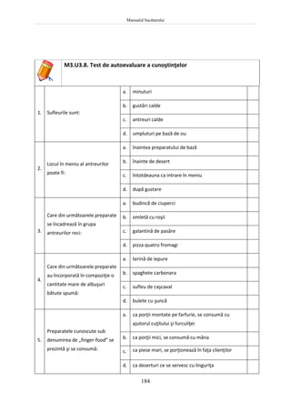 Manualul bucătarului
184
M3.U3.8. Test de autoevaluare a cunoştinţelor
1. Sufleurile sunt:
a. minuturi
b. gustări calde
c. antreuri calde
d. umpluturi pe bază de ou
2.
Locul în meniu al antreurilor
poate fi:
a. înaintea preparatului de bază
b. înainte de desert
c. întotdeauna ca intrare în meniu
d. după gustare
3.
Care din următoarele preparate
se încadrează în grupa
antreurilor reci:
a. budincă de ciuperci
b. omletă cu roşii
c. galantină de pasăre
d. pizza quatro fromagi
4.
Care din următoarele preparate
au încorporată în compoziţie o
cantitate mare de albuşuri
bătute spumă:
a. terină de iepure
b. spaghete carbonara
c. sufleu de caşcaval
d. bulete cu şuncă
5.
Preparatele cunoscute sub
denumirea de „finger-food” se
prezintă şi se consumă:
a. ca porţii montate pe farfurie, se consumă cu
ajutorul cuţitului şi furculiţei
b. ca porţii mici, se consumă cu mâna
c. ca piese mari, se porţionează în faţa clienţilor
d. ca deserturi ce se servesc cu linguriţa
 