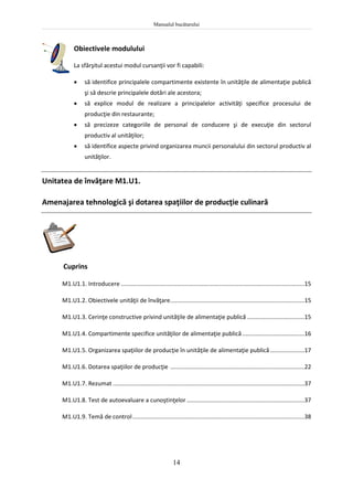 Manualul bucătarului
14
Obiectivele modulului
La sfârşitul acestui modul cursanţii vor fi capabili:
 să identifice principalele compartimente existente în unităţile de alimentaţie publică
şi să descrie principalele dotări ale acestora;
 să explice modul de realizare a principalelor activităţi specifice procesului de
producţie din restaurante;
 să precizeze categoriile de personal de conducere şi de execuţie din sectorul
productiv al unităţilor;
 să identifice aspecte privind organizarea muncii personalului din sectorul productiv al
unităţilor.
Unitatea de învăţare M1.U1.
Amenajarea tehnologică şi dotarea spaţiilor de producţie culinară
Cuprins
M1.U1.1. Introducere ................................................................................................................15
M1.U1.2. Obiectivele unităţii de învăţare..................................................................................15
M1.U1.3. Cerinţe constructive privind unităţile de alimentaţie publică ...................................15
M1.U1.4. Compartimente specifice unităţilor de alimentaţie publică......................................16
M1.U1.5. Organizarea spaţiilor de producţie în unităţile de alimentaţie publică.....................17
M1.U1.6. Dotarea spaţiilor de producţie ..................................................................................22
M1.U1.7. Rezumat .....................................................................................................................37
M1.U1.8. Test de autoevaluare a cunoştinţelor........................................................................37
M1.U1.9. Temă de control.........................................................................................................38
 