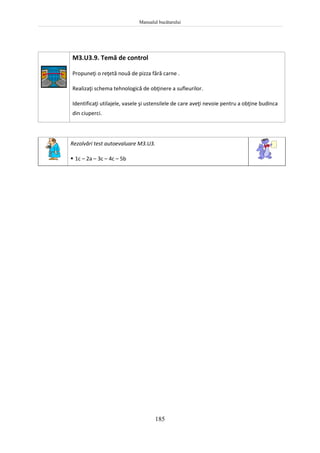 Manualul bucătarului
185
M3.U3.9. Temă de control
Propuneţi o reţetă nouă de pizza fără carne .
Realizaţi schema tehnologică de obţinere a sufleurilor.
Identificaţi utilajele, vasele şi ustensilele de care aveţi nevoie pentru a obţine budinca
din ciuperci.
Rezolvări test autoevaluare M3.U3.
 1c – 2a – 3c – 4c – 5b
 