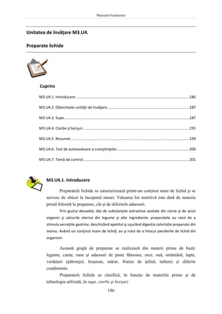 Manualul bucătarului
186
Unitatea de învăţare M3.U4.
Preparate lichide
Cuprins
M3.U4.1. Introducere ..............................................................................................................186
M3.U4.2. Obiectivele unităţii de învăţare................................................................................187
M3.U4.3. Supe..........................................................................................................................187
M3.U4.4. Ciorbe şi borşuri.......................................................................................................195
M3.U4.5. Rezumat ...................................................................................................................199
M3.U4.6. Test de autoevaluare a cunoştinţelor......................................................................200
M3.U4.7. Temă de control.......................................................................................................201
M3.U4.1. Introducere
Preparatele lichide se caracterizează printr-un conţinut mare de lichid şi se
servesc de obicei la începutul mesei. Valoarea lor nutritivă este dată de materia
primă folosită la preparare, cât şi de diferitele adaosuri.
Prin gustul deosebit, dat de substanţele extractive azotate din carne şi de acizii
organici şi uleiurile eterice din legume şi alte ingrediente, preparatele au rolul de a
stimula secreţiile gastrice, deschizând apetitul şi uşurând digestia celorlalte preparate din
meniu. Având un conţinut mare de lichid, au şi rolul de a înlocui pierderile de lichid din
organism.
Această grupă de preparate se realizează din materii prime de bază:
legume, carne, oase şi adaosuri de paste făinoase, orez, ouă, smântână, lapte,
verdeţuri (pătrunjel, leuştean, mărar, frunze de ţelină, tarhon) şi diferite
condimente.
Preparatele lichide se clasifică, în funcţie de materiile prime şi de
tehnologia utilizată, în supe, ciorbe şi borşuri.
 