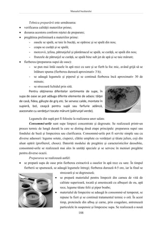 Manualul bucătarului
188
Tehnica preparării este următoarea:
 verificarea calităţii materiilor prime;
 dozarea acestora conform reţetei de preparare;
 pregătirea preliminară a materiilor prime:
- oasele se spală, se taie în bucăţi, se opăresc şi se spală din nou;
- ceapa se curăţă şi se spală;
- morcovii, ţelina, pătrunjelul şi păstârnacul se spală, se curăţă, se spală din nou;
- frunzele de pătrunjel se curăţă, se spală bine sub jet de apă şi se taie mărunt;
 fierberea (prepararea supei de oase):
- se pun mai întâi oasele în apă rece cu sare şi se fierb la foc mic, având grijă să se
înlăture spuma (fierberea durează aproximativ 3 h);
- se adaugă legumele şi piperul şi se continuă fierberea încă aproximativ 30 de
minute;
- se strecoară lichidul prin sită.
Pentru obţinerea diferitelor sortimente de supe, în
supa de oase se pot adăuga diferite elemente de adaos: tăiţei
de casă, fidea, găluşte de griş etc. Se servesc calde, montate în
supieră, bol, ceaşcă pentru supă sau farfurie adâncă,
asezonate cu verdeţuri tocate mărunt (pătrunjel verde).
Legumele din supă pot fi folosite la realizarea unor salate.
Consommé-urile sunt supe limpezi concentrate şi degresate. Se realizează printr-un
proces termic de lungă durată la care se disting două etape principale: prepararea supei sau
fondului de bază şi limpezirea sau clarificarea. Consommé-urile pot fi servite simple sau cu
diverse adaosuri: legume sotate, ciuperci, clătite umplute cu verdeţuri şi tăiate julien, coji din
aluat opărit (profiterol, choux). Datorită modului de pregătire şi caracteristicilor deosebite,
consommé-urile se realizează mai ales în unităţi speciale şi se servesc în meniuri pregătite
pentru diverse ocazii.
Prepararea se realizează astfel:
 se prepară supa de oase prin fierberea extractivă a oaselor în apă rece cu sare. În timpul
fierberii se spumează, se adaugă legumele întregi; fierberea durează 4-5 ore, iar la final se
strecoară şi se degresează;
 se prepară materialul pentru limpezit din carnea de vită de
calitate superioară, tocată şi amestecată cu albuşuri de ou, apă
rece, legume tăiate felii şi piper boabe;
 materialul de limpezire se adaugă în consommé-ul temperat, se
repune la fiert şi se continuă tratamentul termic o oră. În acest
timp, proteinele din albuş şi carne, prin coagulare, antrenează
particulele în suspensie şi limpezesc supa. Se realizează o nouă
 