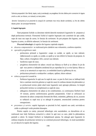 Manualul bucătarului
190
Tehnica preparării: Din făină, lapte, ouă şi verdeaţă, se pregătesc foi de clătite prin rumenire în tigaia
unsă cu ulei; se răcesc, se rulează, se taie julien.
Servire: Consome-ul se prezintă la ceaşcă (în cantitate mai mica decât ciorbele), cu foi de clătite
tăiate julien. Se serveşte fierbinte.
2. Supele îngroşate
Sunt preparate lichide cu densitate mărită datorită menţinerii legumelor în preparat şi
după prelucrarea termică. Elementul lichid al supelor îngroşate este constituit de apa caldă,
supa de oase sau supa de carne, în funcţie de sortiment. Se pot prepara din legume, sau din
legume şi carne, cu diferite adaosuri, în funcţie de sortiment.
Procesul tehnologic al supelor din legume cuprinde etapele:
 dozarea componentelor: se realizează prin cântărire sau volumetric, conform reţetelor;
 operaţiile pregătitoare sunt:
- prelucrarea primară a legumelor: ceapa se curăţă, se spală, se taie mărunt;
rădăcinoasele se spală, se curăţă, se spală şi se taie diferit în funcţie de preparat, în
fâşii, cuburi, triunghiuri, felii, carouri sau mărunt;
- încălzirea supei de oase;
- pregătirea elementelor de adaos: orezul sau fideaua se fierb şi se clătesc în jet de
apă rece pentru a îndepărta amidonul de pe suprafaţa lor şi a evita lipirea; făina se
cerne şi se amestecă cu supa rece, cu smântână (iaurt) şi gălbenuş de ou;
- prelucrarea primară a verdeţurilor: curăţare, spălare, tăiere mărunt.
 tehnica preparării constă în:
- fierberea legumelor în apă sau în supă de oase: se pun la fiert (sau se înăbuşă întâi
într-o cantitate mică de grăsime şi supă de oase) în ordinea duratei de pătrundere şi
se prelucrează termic până când toate legumele sunt aproape pătrunse; în timpul
prelucrării termice se completează cu supă de oase;
- adăugarea elementelor de adaos şi de condimentare, cu continuarea fierberii încă
10 minute, pentru uniformizarea gustului preparatului. Când se utilizează ca
elemente de adaos compoziţia formată din făină, smântână, gălbenuş de ou, aceasta
se subţiază cu supă rece şi se adaugă în preparat, amestecând continuu pentru
omogenizare.
 prezentare şi servire: supele îngroşate se prezintă în bol, supieră sau cană, servindu-se
calde cu pătrunjel verde presărat deasupra.
Pentru supele cu carne, procesul tehnologic este asemănător, cu deosebirea că se
realizează mai întâi fierberea extractivă a cărnii în apă rece cu sare, până la pătrunderea
parţială a cărnii. În timpul fierberii se îndepărtează spuma. Se adaugă apoi legumele în
ordinea timpului de prelucrare termică şi se continuă procesul tehnologic, în mod asemănător
cu cel descris la supele din legume.
 