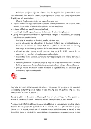 Manualul bucătarului
191
Sortimente specifice: supă de dovlecei, supă din legume, supă ţărănească cu tăiţei,
supă Minestrone, supă poloneză cu roşii, supă de pasăre cu găluşte, supă gulaş, supă din carne
de vită cu ravioli, supă italiană.
Caracteristicile organoleptice ale supelor îngroşate sunt:
 aspect: limpede sau uşor opalescent; legumele, carnea şi elementele de adaos cu formă
definită, nesfărâmate; decor din verdeaţă tocată mărunt la suprafaţă;
 culoare: gălbuie sau specifică legumei de bază;
 consistenţă: lichidă, legumele, carnea şi elementele de adaos bine pătrunse;
 gust şi miros: plăcute, caracteristice ingredientelor, fără gust şi miros străin; gust dulceag,
condimentare corespunzătoare.
Defectele ce pot apărea la obţinerea supelor îngroşate sunt:
 aspect tulbure: nu s-a adăugat sare la începutul fierberii; nu s-a înlăturat spuma la
timp; nu s-a strecurat cu atenţie; fierberea s-a făcut în clocote mari sau un timp
îndelungat; se remediază prin strecurarea prin tifon umed a supei de oase;
 sărarea excesivă: dozare greşită, cantitate prea mică de lichid, fierbere în vas
neacoperit; se remediază prin adăugare de supă nesărată;
 legume fără formă definită (sfărâmate): fierbere prelungită şi în clocote mari; nu se
remediază;
 densitate prea mare: fierbere prelungită şi proporţie necorespunzătoare între elementul
lichid şi legume sau elementul de adaos; se remediază prin adăugare de supă de oase;
 gust şi aromă denaturate: dozare incorectă a ingredientelor; se remediază prin
adăugare de supă necondimentată.
Exemple:
Supă gulaş (10 porţii x 400 g): carne de vită calitatea I 850 g, ceapă 300 g, ardei gras 150 g, pastă de
tomate 100 g, cartofi 800 g, ulei 50 ml, boia de ardei dulce 3 g, făină 200 g, chimen 10 g, ouă 2 buc.,
pătrunjel verde 50 g, sare 30 g, piper 2 g.
Operaţii pregătitoare: Carnea se curăţă, se spală şi se taie cuburi. Ceapa şi ardeiul gras se taie
mărunt, iar cartofii se taie cuburi. Chimenul se macină. Pătrunjelul verde se toacă mărunt.
Tehnica preparării: Se înăbuşă în ulei ceapa, se adaugă boiaua de ardei, pasta de tomate şi cuburile
de carne. Se adaugă apă (4-5 l) şi se fierbe la foc potrivit până ce se pătrunde carnea aproape
complet, apoi se adaugă chimenul, cartofii, ardeiul gras şi se continuă fierberea. Se prepară un aluat
din ou, făină şi sare, se frământă bine şi se lasă câteva minute deoparte. Se rup bucăţele mici de aluat
 