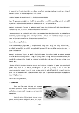 Manualul bucătarului
192
şi se pun la fiert în apă clocotită cu sare. Dupa ce au fiert, se scot şi se adaugă în supă, spre sfârşitul
fierberii acesteia. Se potriveşte gustul cu sare şi piper.
Servirea: Supa se serveşte fierbinte, cu pătrunjel verde deasupra.
Supă de spanac cu creveţi (10 porţii x 230 g): spanac 1 kg , creveţi 500 g, unt 50 g, lapte de cocos 250
l, făină 30 g, supă de oase 1 l, sare 15 g, galbenuşuri de ou 2 buc, frişcă 100 ml.
Operaţii pregătitoare: Frunzele de spanac se spală în apă rece, se opăresc în apă clocotită cu sare
apoi se scuge bine, se pasează la blender. Creveţii se fierb în supă.
Tehnica preparării: Se rumeneşte făina în unt şi se adaugă laptele de cocos fierbinte; se adaugă pireul
de spanac, supa cu creveţi şi se mai fierb împreună încă 5 minute. Se ia vasul de pe foc şi se adaugă în
supa fierbinte amestecul format din gălbenuşuri de ou şi frişcă.
Servire: Se serveşte fierbinte.
Supă Minestrone (10 porţii x 400 g): costiţă (slănină) 200 g, ceapă 200 g, praz 400 g, morcovi 100 g,
ţelină 150 g, varză 600 g, roşii 700 g, mazăre 200 g, usturoi 50 g, orez 100 g, busuioc 20 g, apă 3 l,
piper 2 g, sare 30 g.
Operaţii pregătitoare: Costiţa se taie în cuburi mici. Ceapa şi prazul se curăţă, se spală şi se toacă
mărunt. Morcovii, ţelina şi varza se curăţă, se spală şi se taie fideluţă. Roşiile se curăţă de pieliţă şi se
toacă mărunt. Usturoiul se pisează, iar busuiocul se toacă mărunt. Orezul se fierbe şi se trece prin jet
de apă rece.
Tehnica preparării: Costiţa, se căleşte într-un vas, la foc mic, împreună cu ceapa şi prazul (numai
partea albă). După ce s-au înmuiat, se adaugă 3 l de apă, sare şi piper şi se lasă să fiarbă. Se
spumează, apoi se adaugă morcovii, ţelina, varza şi roşiile. Se lasă să fiarbă 30 de minute la foc mic,
după care se adaugă mazărea şi orezul şi se mai lasă la fiert 45 de minute. La sfârşit se încorporează
usturoiul şi busuiocul.
Servire: Se serveşte fierbinte.
3. Supe-creme
Sunt supe îngroşate obţinute prin pasarea
legumelor prelucrate termic, amestecate cu lichidul
de fierbere, în care se află în suspensie particule mici
de legume.
Materiile prime folosite sunt: legume, carne,
peşte, grăsimi (unt sau margarină), făină, ouă, lapte.
 