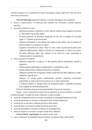 Manualul bucătarului
193
Cremele de legume au în componenţă cel puţin două legume, ceapă şi leguma de bază, care dă şi
denumirea sortimentului.
Procesul tehnologic general de obţinere a cremelor din legume este următorul:
 dozarea componentelor: se realizează prin cântărire sau volumetric, conform reţetelor
specifice.
 operaţiile pregătitoare sunt:
- prelucrarea primară a legumelor se face specific pentru fiecare legumă, iar tăierea
se face mărunt sau în felii subţiri;
- divizarea grăsimii: se utilizează margarină sau unt care se împarte în trei părţi
egale, 1/3 topindu-se pe baie de apă;
- obţinerea crutoanelor: se taie pâinea felii subţiri şi apoi cuburi, care se stropesc cu
grăsime topită şi se rumenesc în cuptor;
- pregătirea elementelor de adaos: făina se cerne, ouăle se prelucrează primar prin
separarea gălbenuşurilor; laptele se fierbe şi se temperează; se obţine un amestec
din făină, gălbenuş, lapte, sare, amestec ce are rolul de a mări consistenţa şi
valoarea nutritivă a preparatului.
 tehnica preparării constă în:
- înăbuşirea legumelor cu supă şi 1/3 din grăsime până la pătrunderea parţială a
legumelor;
- fierberea până la pătrunderea componentelor, completând cu supă;
- pasarea preparatului şi obţinerea unui piure de legume;
- adăugarea amestecului de îngroşare format compoziţiei de făină, gălbenuş şi lapte,
subţiată cu supa de oase;
- fierberea 10 minute pentru uniformizarea gustului, potrivirea consistenţei
preparatului cu supă şi amestecare pentru a nu se forma aglomerări;
- la sfârşitul fierberii se adaugă cuburi de margarină pentru a împiedica formarea
unei pojghiţe pe suprafaţa preparatului.
Procesul tehnologic poate prezenta particularităţi în funcţie de sortiment.
Supele - creme se prezintă în ceaşcă, bol sau supieră şi se servesc fierbinţi, cu crutoane
de pâine deasupra. Excepţie fac unele sortimente, ca spre exemplu:
 crema de conopidă/broccoli se serveşte cu bucheţele de conopidă fiartă/broccoli fiert;
 crema de macaroane se serveşte cu macaroane fierte şi tăiate bucăţi mici;
 crema de pui se serveşte cu piept de pui fiert şi tăiat cuburi;
 crema de peşte se serveşte cu cuburi din file de peşte fiert;
 crema de sparanghel se serveşte cu batoane de sparanghel fiert;
 crema de ciuperci se serveşte cu ciuperci tăiate lame, înăbuşite.
Caracteristicile organoleptice ale supelor-cremă sunt:
 aspect: opalescent, la suprafaţă crutoane de pâine sau legume fierte, tăiate diferit;
 