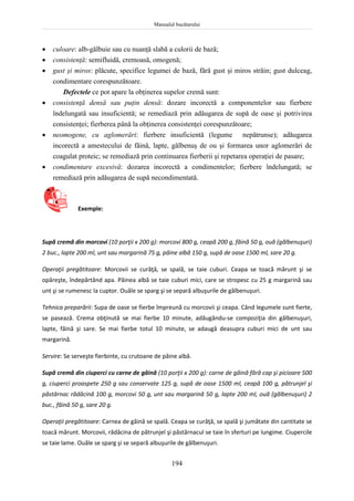 Manualul bucătarului
194
 culoare: alb-gălbuie sau cu nuanţă slabă a culorii de bază;
 consistenţă: semifluidă, cremoasă, omogenă;
 gust şi miros: plăcute, specifice legumei de bază, fără gust şi miros străin; gust dulceag,
condimentare corespunzătoare.
Defectele ce pot apare la obţinerea supelor cremă sunt:
 consistenţă densă sau puţin densă: dozare incorectă a componentelor sau fierbere
îndelungată sau insuficientă; se remediază prin adăugarea de supă de oase şi potrivirea
consistenţei; fierberea până la obţinerea consistenţei corespunzătoare;
 neomogene, cu aglomerări: fierbere insuficientă (legume nepătrunse); adăugarea
incorectă a amestecului de făină, lapte, gălbenuş de ou şi formarea unor aglomerări de
coagulat proteic; se remediază prin continuarea fierberii şi repetarea operaţiei de pasare;
 condimentare excesivă: dozarea incorectă a condimentelor; fierbere îndelungată; se
remediază prin adăugarea de supă necondimentată.
Exemple:
Supă cremă din morcovi (10 porţii x 200 g): morcovi 800 g, ceapă 200 g, făină 50 g, ouă (gălbenuşuri)
2 buc., lapte 200 ml, unt sau margarină 75 g, pâine albă 150 g, supă de oase 1500 ml, sare 20 g.
Operaţii pregătitoare: Morcovii se curăţă, se spală, se taie cuburi. Ceapa se toacă mărunt şi se
opăreşte, îndepărtând apa. Pâinea albă se taie cuburi mici, care se stropesc cu 25 g margarină sau
unt şi se rumenesc la cuptor. Ouăle se sparg şi se separă albuşurile de gălbenuşuri.
Tehnica preparării: Supa de oase se fierbe împreună cu morcovii şi ceapa. Când legumele sunt fierte,
se pasează. Crema obţinută se mai fierbe 10 minute, adăugându-se compoziţia din gălbenuşuri,
lapte, făină şi sare. Se mai fierbe totul 10 minute, se adaugă deasupra cuburi mici de unt sau
margarină.
Servire: Se serveşte fierbinte, cu crutoane de pâine albă.
Supă cremă din ciuperci cu carne de găină (10 porţii x 200 g): carne de găină fără cap şi picioare 500
g, ciuperci proaspete 250 g sau conservate 125 g, supă de oase 1500 ml, ceapă 100 g, pătrunjel şi
păstârnac rădăcină 100 g, morcovi 50 g, unt sau margarină 50 g, lapte 200 ml, ouă (gălbenuşuri) 2
buc., făină 50 g, sare 20 g.
Operaţii pregătitoare: Carnea de găină se spală. Ceapa se curăţă, se spală şi jumătate din cantitate se
toacă mărunt. Morcovii, rădăcina de pătrunjel şi păstârnacul se taie în sferturi pe lungime. Ciupercile
se taie lame. Ouăle se sparg şi se separă albuşurile de gălbenuşuri.
 