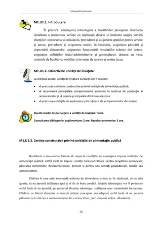 Manualul bucătarului
15
M1.U1.1. Introducere
În practică, amenajarea tehnologică a bucătăriilor presupune abordarea
simultană a numeroase cerinţe cu implicaţii directe şi indirecte asupra servirii
clienţilor: construcţia şi instalaţiile, prevederea şi asigurarea spaţiilor pentru servire
şi anexe, prevederea şi asigurarea muncii în bucătărie, asigurarea păstrării şi
depozitării alimentelor, asigurarea funcţionării instalaţiilor tehnice din dotare,
asigurarea utilităţilor social-administrative şi gospodăreşti, dotarea cu vase,
ustensile de bucătărie, mobilier şi inventar de servire şi pentru lucru.
M1.U1.2. Obiectivele unităţii de învăţare
La sfârşitul acestei unităţi de învăţare cursanţii vor fi capabili:
 să precizeze cerinţele constructive privind unităţile de alimentaţie publică;
 să recunoască principalele compartimente existente în sectorul de producţie al
restaurantelor şi să descrie principalele dotări ale acestora;
 să precizeze condiţiile de exploatare şi întreţinere ale echipamentelor din dotare.
Durata medie de parcurgere a unităţii de învăţare: 3 ore.
Consultarea bibliografiei suplimentare: 2 ore. Rezolvarea temelor: 2 ore.
M1.U1.3. Cerinţe constructive privind unităţile de alimentaţie publică
Bucătăriile restaurantelor trebuie să respecte condiţiile de amenajare impuse unităţilor de
alimentaţie publică, astfel încât să asigure condiţii corespunzătoare pentru pregătirea produselor,
păstrarea alimentelor, desfacere/servire, precum şi pentru alte utilităţi gospodăreşti, sociale sau
administrative.
Clădirea în care este amenajată unitatea de alimentaţie trebuie sa fie sănătoasă, să nu aibă
igrasie, să nu permită infiltrarea apei şi să fie în bune condiţii. Spaţiile tehnologice vor fi proiectate
astfel încât să nu permită, pe parcursul fluxului tehnologic, realizarea unei contaminări încrucişate.
Clădirea cu blocul alimentar şi anexele trebuie concepute sau adaptate astfel încât să nu permită
pătrunderea în interior a contaminanţilor din exterior (fum, praf, mirosuri străine, dăunători).
 