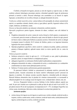 Manualul bucătarului
197
Ciorbele şi borşurile de legume, precum şi cele din legume şi supă de oase, se obţin
conform schemei tehnologice prezentate anterior, eliminând operaţiile legate de prelucrarea
primară şi termică a cărnii. Procesul tehnologic este asemănător cu cel descris la supele
îngroşate, cu deosebirea că, la ciorbe şi borşuri, se adaugă elementele de acrire.
Verificarea calităţii materiilor prime: carnea trebuie să fie proaspătă, de culoare caracteristică
speciei, cu suprafaţa zvântată, elastică, miros şi gust plăcut, specific; legumele trebuie să fie
coapte, sănătoase, nevătămate, curate.
Dozarea se face prin cântărire sau măsurare volumetrică, conform reţetelor.
Operaţiile pregătitoare pentru legume, elemente de adaos, verdeţuri, sunt cele indicate la
supe.
 Pregătirea elementelor de acrire: zeama de varză şi borşul se fierb separat, se spumează şi
se strecoară; pasta de tomate se diluează cu apă; sarea de lămâie se dizolvă în apă; piureul
de fructe crude se obţine prin fierberea şi pasarea acestora. Elementele de acrire se adaugă
în preparat numai în ultimile 10-15 minute de fierbere, pentru a nu îngreuna înmuierea
legumelor din cauza acidităţii lor.
 Operaţia pregătitoare specifică a cărnii constă în: curăţarea de pieliţe, spălare, porţionare
gramaj şi blanşare (opărire), aplicată numai cărnii cu miros specific (de ex. carne de
ovine).
Tehnica preparării constă în:
 fierberea extractivă a cărnii în apă rece (2 – 4 l/10 porţii) cu sare, până la pătrunderea
parţială a cărnii; în timpul fierberii se îndepărtează spuma;
 adăugarea legumelor şi continuarea fierberii până la pătrunderea componentelor;
 adăugarea elementelor de adaos, a elementului de acrire, a condimentelor şi a verdeţurilor
condimentare (se reţine numai pătrunjel pentru servire);
 fierberea 15 minute pentru uniformizarea gustului preparatului.
Pe parcursul fierberii, lichidul se concentrează în substanţe nutritive, provenite din
materiile prime. Această concentrare de factori nutritivi influenţează pozitiv procesul de
digestie şi asimilare. Se măreşte secreţia sucurilor digestive, stimulând pofta de mâncare.
Întrucât fierberea alimentelor duce la pierderi de vitamine termosensibile, se recomandă la
sfârşitul pregătirii lor să se adauge sucuri de legume verzi, verdeaţă tăiată mărunt, ouă, unt.
Servirea. Preparatele lichide se servesc fierbinţi, la bol, farfurie adâncă, supieră sau
cană. Se pot servi imediat sau se păstrează la calde pe baie de apă cel mult 4 ore la 60C. Se
pot păstra maxim 48 ore de la preparare, la temperatura de 0 ÷ 4C, în dulapuri frigorifice sau
vitrine curate, dezinfectate, fără miros străin, destinate în exclusivitate păstrării lor.
Sortimente specifice:
 ciorbe şi borşuri din legume sau din legume şi supă de oase: ciorbă cu lobodă, ciorbă de leurdă cu
leuştean, ciorbă cu salată verde, ciorbă cu dovlecei, ciorbă de fasole verde, ciorbă ţărănească din
legume, ciorbă de legume cu tarhon, ciorbă de varză albă;
 