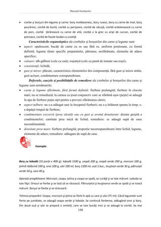 Manualul bucătarului
198
 ciorbe şi borşuri din legume şi carne: borş moldovenesc, borş rusesc, borş cu carne de miel, borş
pescăresc, ciorbă de burtă, ciorbă cu perişoare, ciorbă de văcuţă, ciorbă ardelenească cu carne
de porc, ciorbă ţărănească cu carne de vită, ciorbă a la grec cu aripi de curcan, ciorbă de
potroace, ciorbă de fasole boabe cu costiţă.
Caracteristicile organoleptice ale ciorbelor şi borşurilor din carne şi legume sunt:
 aspect: opalescent; bucăţi de carne cu os sau fără os, uniform porţionate, cu formă
definită; legume tăiate specific preparatului, pătrunse, nesfărâmate; elemente de adaos
specifice;
 culoare: alb-gălbuie (cele cu ouă); roşiatică (cele cu pastă de tomate sau roşii);
 consistenţă: lichidă;
 gust şi miros: plăcute, caracteristice elementelor din componenţă, fără gust şi miros străin,
gust acrişor, condimentare corespunzătoare.
Defectele, cauzele şi posibilităţile de remediere ale ciorbelor şi borşurilor din carne şi
legume sunt următoarele:
 carne şi legume sfărâmate, fără formă definită: fierbere prelungită; fierbere în clocote
mari; nu se remediază; la carnea cu ţesut conjunctiv care se sfărâmă uşor (peşte) se adaugă
în apa de fierbere puţin oţet pentru a preveni sfărâmarea cărnii;
 aspect tulbure: nu s-a adăugat sare la începutul fierberii; nu s-a înlăturat spuma la timp; s-
a depăşit timpul de fierbere;
 condimentare excesivă (prea sărată) sau cu gust şi aromă denaturate: dozare greşită a
condimentelor; cantitate prea mică de lichid; remediere: se adaugă supă de oase
necondimentată;
 densitate prea mare: fierbere prelungită; proporţie necorespunzătoare între lichid, legume,
elemente de adaos; remediere: adăugare de supă de oase.
Exemple:
Borş cu lobodă (10 porţii x 400 g): lobodă 1500 g, ceapă 200 g, ceapă verde 200 g, morcovi 100 g,
ţelină rădăcină 100 g, orez 100 g, ulei 100 ml, borş 1500 ml, ouă 3 buc., leuştean verde 30 g, pătrunjel
verde 50 g, sare 40 g.
Operaţii pregătitoare: Morcovii, ceapa, ţelina şi ceapa se spală, se curăţă şi se taie mărunt. Loboda se
taie fâşii. Orezul se fierbe şi se lasă să se răcească. Pătrunjelul şi leuşteanul verde se spală şi se toacă
mărunt. Borşul se fierbe şi se strecoară.
Tehnica preparării: Ceapa, morcovii şi ţelina se fierb în apă cu sare şi ulei (75 ml). Când legumele sunt
fierte pe jumătate, se adaugă ceapa verde şi loboda. Se continuă fierberea, adăugând orez şi borş.
Din două ouă şi ulei se prepară o omletă, care se taie bucăţi mici şi se adaugă la ciorbă. Se mai
 