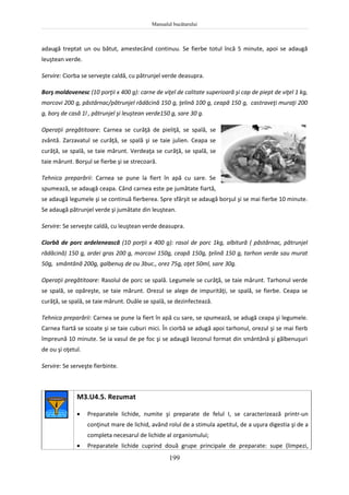 Manualul bucătarului
199
adaugă treptat un ou bătut, amestecând continuu. Se fierbe totul încă 5 minute, apoi se adaugă
leuştean verde.
Servire: Ciorba se serveşte caldă, cu pătrunjel verde deasupra.
Borş moldovenesc (10 porţii x 400 g): carne de viţel de calitate superioară şi cap de piept de viţel 1 kg,
morcovi 200 g, păstârnac/pătrunjel rădăcină 150 g, ţelină 100 g, ceapă 150 g, castraveţi muraţi 200
g, borş de casă 1l , pătrunjel şi leuştean verde150 g, sare 30 g.
Operaţii pregătitoare: Carnea se curăţă de pieliţă, se spală, se
zvântă. Zarzavatul se curăţă, se spală şi se taie julien. Ceapa se
curăţă, se spală, se taie mărunt. Verdeaţa se curăţă, se spală, se
taie mărunt. Borşul se fierbe şi se strecoară.
Tehnica preparării: Carnea se pune la fiert în apă cu sare. Se
spumează, se adaugă ceapa. Când carnea este pe jumătate fiartă,
se adaugă legumele şi se continuă fierberea. Spre sfârşit se adaugă borşul şi se mai fierbe 10 minute.
Se adaugă pătrunjel verde şi jumătate din leuştean.
Servire: Se serveşte caldă, cu leuştean verde deasupra.
Ciorbă de porc ardelenească (10 porţii x 400 g): rasol de porc 1kg, albitură ( păstârnac, pătrunjel
rădăcină) 150 g, ardei gras 200 g, morcovi 150g, ceapă 150g, ţelină 150 g, tarhon verde sau murat
50g, smântână 200g, galbenuş de ou 3buc., orez 75g, oţet 50ml, sare 30g.
Operaţii pregătitoare: Rasolul de porc se spală. Legumele se curăţă, se taie mărunt. Tarhonul verde
se spală, se opăreşte, se taie mărunt. Orezul se alege de impurităţi, se spală, se fierbe. Ceapa se
curăţă, se spală, se taie mărunt. Ouăle se spală, se dezinfectează.
Tehnica preparării: Carnea se pune la fiert în apă cu sare, se spumează, se adugă ceapa şi legumele.
Carnea fiartă se scoate şi se taie cuburi mici. În ciorbă se adugă apoi tarhonul, orezul şi se mai fierb
împreună 10 minute. Se ia vasul de pe foc şi se adaugă liezonul format din smântână şi gălbenuşuri
de ou şi oţetul.
Servire: Se serveşte fierbinte.
M3.U4.5. Rezumat
 Preparatele lichide, numite şi preparate de felul I, se caracterizează printr-un
conţinut mare de lichid, având rolul de a stimula apetitul, de a uşura digestia şi de a
completa necesarul de lichide al organismului;
 Preparatele lichide cuprind două grupe principale de preparate: supe (limpezi,
 