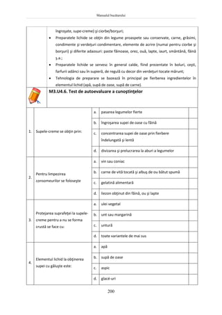 Manualul bucătarului
200
îngroşate, supe-creme) şi ciorbe/borşuri;
 Preparatele lichide se obţin din legume proaspete sau conservate, carne, grăsimi,
condimente şi verdeţuri condimentare, elemente de acrire (numai pentru ciorbe şi
borşuri) şi diferite adaosuri: paste făinoase, orez, ouă, lapte, iaurt, smântână, făină
ş.a.;
 Preparatele lichide se servesc în general calde, fiind prezentate în boluri, ceşti,
farfurii adânci sau în supieră, de regulă cu decor din verdeţuri tocate mărunt;
 Tehnologia de preparare se bazează în principal pe fierberea ingredientelor în
elementul lichid (apă, supă de oase, supă de carne).
M3.U4.6. Test de autoevaluare a cunoştinţelor
1. Supele-creme se obţin prin:
a. pasarea legumelor fierte
b. îngroşarea supei de oase cu făină
c. concentrarea supei de oase prin fierbere
îndelungată şi lentă
d. divizarea şi prelucrarea la aburi a legumelor
2.
Pentru limpezirea
consomeurilor se foloseşte
a. vin sau coniac
b. carne de vită tocată şi albuş de ou bătut spumă
c. gelatină alimentară
d. liezon obţinut din făină, ou şi lapte
3.
Protejarea suprafeţei la supele-
creme pentru a nu se forma
crustă se face cu:
a. ulei vegetal
b. unt sau margarină
c. untură
d. toate variantele de mai sus
4.
Elementul lichid la obţinerea
supei cu găluşte este:
a. apă
b. supă de oase
c. aspic
d. glacé-uri
 