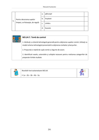 Manualul bucătarului
201
5.
Pentru decorarea supelor
limpezi, se foloseşte, de regulă:
a. pătrunjel
b. leuştean
c. cimbru
d. busuioc
M3.U4.7. Temă de control
1. Alcătuiţi o schemă tehnologică generală pentru obţinerea supelor-cremă. Utilizaţi ca
model schema tehnologică prezentată la obţinerea ciorbelor şi borşurilor.
2. Propuneţi o reţetă de supă cremă cu legume de sezon.
3. Identificati vasele, ustensilele şi utilajele necesare pentru realizarea categoriilor de
preparate lichide studiate.
Rezolvări test autoevaluare M3.U4.
 1a – 2b – 3b – 4b – 5a
 