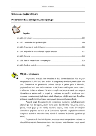 Manualul bucătarului
202
Unitatea de învăţare M3.U5.
Preparate de bază din legume, paste şi crupe
Cuprins
M3.U5.1. Introducere ..............................................................................................................202
M3.U5.2. Obiectivele unităţii de învăţare................................................................................203
M3.U5.3. Preparate de bază din legume .................................................................................203
M3.U5.4. Preparate de bază din crupe şi paste făinoase ........................................................211
M3.U5.5. Rezumat ...................................................................................................................213
M3.U5.6. Test de autoevaluare a cunoştinţelor......................................................................214
M3.U5.7. Temă de control.......................................................................................................215
M3.U5.1. Introducere
Preparatele de bază sunt denumite în mod curent mâncăruri plat du jour
sau preparate de felul doi, fiind incluse în componenţa meniului pentru dejun sau
cină. Comparativ cu preparatele culinare servite în prima parte a meniului,
preparatele de bază sunt mai consistente, având în structură legume, carne, sosuri,
condimente şi diverse adaosuri. Structura complexă a preparatelor de bază asigură
diversificarea sortimentală a grupei şi varietatea meniurilor, realizarea unor
preparate cu valoare nutritivă şi energetică ridicată, cu calităţi senzoriale deosebite,
aplicarea procedeelor tehnologice recomandate de gastrotehnia modernă.
Această grupă de preparate din componenţa meniurilor include preparate
obţinute pe bază de legume, crupe, paste, carne de măcelărie (vită, porc, ovine),
pasăre, vânat, peşte şi alte vietăţi acvatice, organe, carne tocată. O categorie
distinctă de preparate de bază pot fi considerate fripturile, ca preparate culinare
complexe, având în structură carne, sosuri şi elemente de însoţire (garnituri şi
salate).
Preparatele de bază din legume, paste sau crupe sunt preparate culinare cu
digestibilitate uşoară, în structura cărora intră legume, paste făinoase, crupe, sosuri
 
