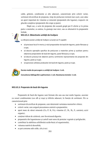 Manualul bucătarului
203
calde, grăsimi, condimente şi alte adaosuri, caracterizate prin colorit variat,
sortiment diversificat de preparate, timp de prelucrare termică mai scurt, care aduc
un aport important de vitamine şi minerale (preparatele din legume), respectiv de
glucide complexe (preparatele din crupe şi paste).
După caz, o serie de preparate din această grupă pot fi oferite şi în prima
parte a meniului, ca antreu, la gramaje mai mici, sau ca alternativă la preparatele
lichide.
M3.U5.2. Obiectivele unităţii de învăţare
La sfârşitul acestei unităţi de învăţare cursanţii vor fi capabili:
 să precizeze locul în meniu şi rolul preparatelor de bază din legume, paste făinoase şi
crupe;
 să descrie operaţiile specifice de prelucrare a materiilor prime şi auxiliare pentru
obţinerea preparatelor de bază din legume, paste făinoase şi crupe;
 să descrie procesul de obţinere pentru sortimente reprezentative de preparate din
legume, paste şi crupe;
 să aprecieze calitatea produselor de bază din legume, paste şi crupe.
Durata medie de parcurgere a unităţii de învăţare: 1 oră.
Consultarea bibliografiei suplimentare: 1 oră. Rezolvarea temelor: 1 oră.
M3.U5.3. Preparate de bază din legume
Preparatele de bază din legume sunt formate din una sau mai multe legume, asociate
cu sosuri condimentate (sos alb şi roşu) şi diferite adaosuri, în funcţie de sortiment. Ele se
caracterizează prin:
 sortiment diversificat de preparate, care determină varietatea meniurilor zilnice;
 colorit variat, care asigură prezentarea estetică a preparatelor;
 aport mare de săruri minerale (Ca, P, K, Fe), vitamine (C, B1, B2, E, caroten), acizi
organici;
 conţinut ridicat de celuloză, care favorizează digestia;
 preparatele din leguminoase şi cartofi sunt surse de proteine vegetale şi poliglucide;
 contribuie la stabilirea echilibrului acido-bazic al organismului;
 valoarea nutritivă deosebită;
 se pot consuma atât calde, cât şi reci.
 