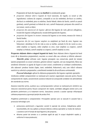 Manualul bucătarului
204
Preparatele de bază din legume se clasifică în următoarele grupe:
 preparate obţinute dintr-o legumă de bază (asociate, de regulă, cu sosuri şi alte
ingrediente): ciulama de ciuperci, conopidă cu sos de smântână, dovlecei cu cimbru,
dovlecei cu smântână, praz cu măsline, fasole bătută, iahnie de fasole, cartofi cu şuncă
gratinaţi, cartofi gratinaţi cu brânză de vaci, cartofi franţuzeşti, perişoare din cartofi cu
sos tomat, varză cu tăiţei;
 preparate din amestecuri de legume: ghiveci din legume de vară, ghiveci călugăresc,
tocană din legume (călugărească), tocană dobrogeană din legume;
 preparate din legume în straturi: musaca de legume cu sos tomat, musaca de vinete şi
fasole boabe;
 preparate din foi sau legume umplute cu umpluturi pe bază de orez, legume sau
brânzeturi: sărmăluţe în foi de viţă cu orez şi stafide, sarmale în foi de varză cu orez,
ardei umpluţi cu legume, ardei umpluţi cu orez, roşii umplute cu ciuperci, cartofi
umpluţi cu brânză, cartofi umpluţi cu ciuperci, cartofi umpluţi cu orez.
Preparate obţinute dintr-o singură legumă de bază. Sunt obţinute dintr-o legumă de bază
(care dă şi denumirea preparatului), asociate cu sosuri albe sau colorate şi diferite adaosuri.
Materiile prime utilizate sunt: legume proaspete sau conservate, pastă de tomate
(pentru preparatele cu sosuri colorate), grăsimi (uleiuri vegetale, unt sau margarină), făina sau
amidonul alimentar ca agenţi de legare ai unor sosuri, condimente şi verdeţuri condimentare,
alte adaosuri: produse lactate (lapte, iaurt, smântână, brânzeturi), ouă, care ridică valoarea
nutritivă şi calorică a preparatelor, contribuind totodată la diversificarea sortimentală.
Procesul tehnologic aplicat la obţinerea preparatelor din legume cuprinde operaţiile:
Verificarea calităţii componentelor se realizează prin examen organoleptic executat pentru fiecare
componentă din reţetă, caracteristicile acestora trebuind să corespundă condiţiilor de admisibilitate
din standarde sau norme.
Dozarea materiilor prime, auxiliare sau a semipreparatelor culinare se realizează prin cântărire sau
măsurare volumetrică pentru fiecare component din reţetă, cantităţile adăugate ţinând cont şi de
pierderile preliminare şi la tratament termic. Executarea corectă a acestei operaţii influenţează
calitatea preparatului şi gramajul porţiei de produs finit.
Pregătirea preliminară a componentelor. Principalele operaţii care se execută în această fază a
procesului tehnologic sunt:
 prelucrarea preliminară a legumelor constă în operaţii de sortare, îndepărtarea părţii
necomestibile, din nou spălare şi divizare (tăiere); ordinea operaţiilor şi modul de realizare
a acestora sunt în funcţie de tipul legumei şi de preparat;
 diluarea pastei de tomate cu o cantitate egală de apă, în scopul răspândirii rapide şi
uniforme în masa produsului;
 