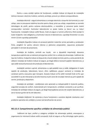 Manualul bucătarului
16
Pentru a avea condiţii optime de funcţionare, unităţile trebuie să dispună de instalaţiile
tehnice necesare: electrică, încălzire, sanitară, ventilaţie, precum şi o dotare corespunzătoare.
Instalaţia electrică - asigură alimentarea cu energie electrică a corpurilor de iluminat şi a unor
utilaje, ceea ce presupune stabilirea locurilor pentru lămpi, prize sau utilaje, respectându-se normele
tehnologice de profil, pentru evitarea electrocutărilor, a incendiilor şi consumul peste nivelul
corespunzător normelor. Iluminatul laboratorului se poate realiza cu becuri sau cu tuburi
fluorescente. Instalaţiile trebuie astfel făcute, încât să asigure o lumină uniformă şi fără oscilaţii în
toate încăperile. Este obligatoriu şi iluminatul natural al laboratorului; suprafaţa ferestrelor va avea
minim 1/5 din suprafaţa pardoselilor.
Instalaţiile frigorifice trebuie să servească păstrării materiilor prime perisabile şi produselor
finite, pregătirii lor pentru vânzare (răcirea şi păstrarea preparatelor, expunerea produselor
perisabile în vitrinele de prezentare).
Instalaţia de încălzire, centrală sau locală, are o deosebită importanţă, deoarece
temperatura optimă este un element principal de confort într-o unitate de alimentaţie. Indiferent de
tipul de încălzire, încăperile trebuie să dispună de o bună izolaţie termică, pentru a evita pierderile de
căldură. Instalaţia de încălzire trebuie să asigure, pe lângă căldura necesară spaţiilor laboratorului, şi
apa caldă necesară procesului de producţie al laboratorului.
Instalaţiile sanitare cuprind: alimentarea cu apă potabilă rece şi caldă, (obligatorie în toate
spaţiile de producţie, laboratoare, baruri, oficii, spălătoare, grupuri sanitare) şi instalaţia de
canalizare pentru evacuarea apei menajere. Aceasta trebuie să fie astfel montată încât să fie uşor
accesibilă în caz de intervenţii şi să evite trecerea ei prin zone de circulaţie intensă sau prin spaţiile de
servire, producţie şi depozitare.
Instalaţia de ventilaţie - condiţionare este apreciată ca indispensabilă în localurile publice,
asigurând senzaţia de confort, materializată prin temperatură, umiditate constantă şi aer purificat.
Instalaţia de ventilaţie trebuie să asigure, pe lângă împrospătarea aerului din secţiile laboratorului, şi
aerul necesar gurilor de foc din laborator.
Instalaţia telefonică. De existenţa şi buna funcţionare a acesteia depinde rezolvarea unor
probleme operative ale unităţilor şi uneori ale beneficiarilor de servicii.
M1.U1.4. Compartimente specifice unităţilor de alimentaţie publică
Indiferent de tipul, profilul şi categoria unităţilor de alimentaţie publică, amenajarea şi
organizarea lor interioară trebuie astfel concepută, încât să asigure un flux tehnologic optim pentru
 