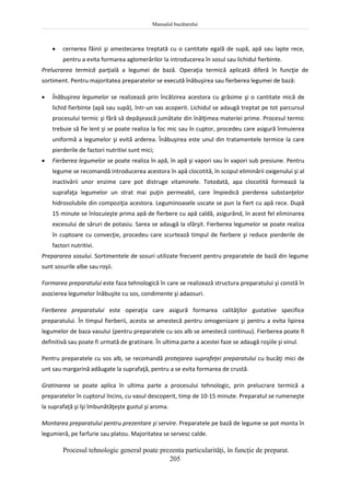Manualul bucătarului
205
 cernerea făinii şi amestecarea treptată cu o cantitate egală de supă, apă sau lapte rece,
pentru a evita formarea aglomerărilor la introducerea în sosul sau lichidul fierbinte.
Prelucrarea termică parţială a legumei de bază. Operaţia termică aplicată diferă în funcţie de
sortiment. Pentru majoritatea preparatelor se execută înăbuşirea sau fierberea legumei de bază:
 Înăbuşirea legumelor se realizează prin încălzirea acestora cu grăsime şi o cantitate mică de
lichid fierbinte (apă sau supă), într-un vas acoperit. Lichidul se adaugă treptat pe tot parcursul
procesului termic şi fără să depăşească jumătate din înălţimea materiei prime. Procesul termic
trebuie să fie lent şi se poate realiza la foc mic sau în cuptor, procedeu care asigură înmuierea
uniformă a legumelor şi evită arderea. Înăbuşirea este unul din tratamentele termice la care
pierderile de factori nutritivi sunt mici;
 Fierberea legumelor se poate realiza în apă, în apă şi vapori sau în vapori sub presiune. Pentru
legume se recomandă introducerea acestora în apă clocotită, în scopul eliminării oxigenului şi al
inactivării unor enzime care pot distruge vitaminele. Totodată, apa clocotită formează la
suprafaţa legumelor un strat mai puţin permeabil, care împiedică pierderea substanţelor
hidrosolubile din compoziţia acestora. Leguminoasele uscate se pun la fiert cu apă rece. După
15 minute se înlocuieşte prima apă de fierbere cu apă caldă, asigurând, în acest fel eliminarea
excesului de săruri de potasiu. Sarea se adaugă la sfârşit. Fierberea legumelor se poate realiza
în cuptoare cu convecţie, procedeu care scurtează timpul de fierbere şi reduce pierderile de
factori nutritivi.
Prepararea sosului. Sortimentele de sosuri utilizate frecvent pentru preparatele de bază din legume
sunt sosurile albe sau roşii.
Formarea preparatului este faza tehnologică în care se realizează structura preparatului şi constă în
asocierea legumelor înăbuşite cu sos, condimente şi adaosuri.
Fierberea preparatului este operaţia care asigură formarea calităţilor gustative specifice
preparatului. În timpul fierberii, acesta se amestecă pentru omogenizare şi pentru a evita lipirea
legumelor de baza vasului (pentru preparatele cu sos alb se amestecă continuu). Fierberea poate fi
definitivă sau poate fi urmată de gratinare. În ultima parte a acestei faze se adaugă roşiile şi vinul.
Pentru preparatele cu sos alb, se recomandă protejarea suprafeţei preparatului cu bucăţi mici de
unt sau margarină adăugate la suprafaţă, pentru a se evita formarea de crustă.
Gratinarea se poate aplica în ultima parte a procesului tehnologic, prin prelucrare termică a
preparatelor în cuptorul încins, cu vasul descoperit, timp de 10-15 minute. Preparatul se rumeneşte
la suprafaţă şi îşi îmbunătăţeşte gustul şi aroma.
Montarea preparatului pentru prezentare şi servire. Preparatele pe bază de legume se pot monta în
legumieră, pe farfurie sau platou. Majoritatea se servesc calde.
Procesul tehnologic general poate prezenta particularităţi, în funcţie de preparat.
 