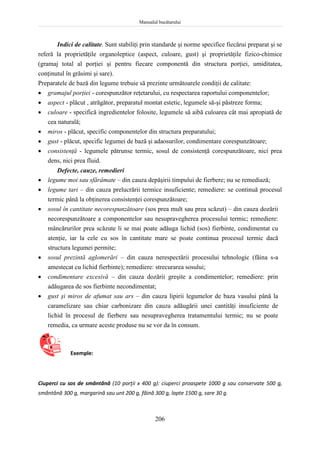 Manualul bucătarului
206
Indici de calitate. Sunt stabiliţi prin standarde şi norme specifice fiecărui preparat şi se
referă la proprietăţile organoleptice (aspect, culoare, gust) şi proprietăţile fizico-chimice
(gramaj total al porţiei şi pentru fiecare componentă din structura porţiei, umiditatea,
conţinutul în grăsimi şi sare).
Preparatele de bază din legume trebuie să prezinte următoarele condiţii de calitate:
 gramajul porţiei - corespunzător reţetarului, cu respectarea raportului componentelor;
 aspect - plăcut , atrăgător, preparatul montat estetic, legumele să-şi păstreze forma;
 culoare - specifică ingredientelor folosite, legumele să aibă culoarea cât mai apropiată de
cea naturală;
 miros - plăcut, specific componentelor din structura preparatului;
 gust - plăcut, specific legumei de bază şi adaosurilor, condimentare corespunzătoare;
 consistenţă - legumele pătrunse termic, sosul de consistenţă corespunzătoare, nici prea
dens, nici prea fluid.
Defecte, cauze, remedieri
 legume moi sau sfărâmate – din cauza depăşirii timpului de fierbere; nu se remediază;
 legume tari – din cauza prelucrării termice insuficiente; remediere: se continuă procesul
termic până la obţinerea consistenţei corespunzătoare;
 sosul în cantitate necorespunzătoare (sos prea mult sau prea scăzut) – din cauza dozării
necorespunzătoare a componentelor sau nesupravegherea procesului termic; remediere:
mâncărurilor prea scăzute li se mai poate adăuga lichid (sos) fierbinte, condimentat cu
atenţie, iar la cele cu sos în cantitate mare se poate continua procesul termic dacă
structura legumei permite;
 sosul prezintă aglomerări – din cauza nerespectării procesului tehnologic (făina s-a
amestecat cu lichid fierbinte); remediere: strecurarea sosului;
 condimentare excesivă – din cauza dozării greşite a condimentelor; remediere: prin
adăugarea de sos fierbinte necondimentat;
 gust şi miros de afumat sau ars – din cauza lipirii legumelor de baza vasului până la
caramelizare sau chiar carbonizare din cauza adăugării unei cantităţi insuficiente de
lichid în procesul de fierbere sau nesupravegherea tratamentului termic; nu se poate
remedia, ca urmare aceste produse nu se vor da în consum.
Exemple:
Ciuperci cu sos de smântână (10 porţii x 400 g): ciuperci proaspete 1000 g sau conservate 500 g,
smântână 300 g, margarină sau unt 200 g, făină 300 g, lapte 1500 g, sare 30 g.
 