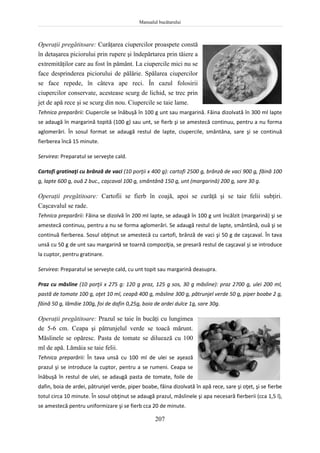 Manualul bucătarului
207
Operaţii pregătitoare: Curăţarea ciupercilor proaspete constă
în detaşarea piciorului prin rupere şi îndepărtarea prin tăiere a
extremităţilor care au fost în pământ. La ciupercile mici nu se
face desprinderea piciorului de pălărie. Spălarea ciupercilor
se face repede, în câteva ape reci. În cazul folosirii
ciupercilor conservate, acestease scurg de lichid, se trec prin
jet de apă rece şi se scurg din nou. Ciupercile se taie lame.
Tehnica preparării: Ciupercile se înăbuşă în 100 g unt sau margarină. Făina dizolvată în 300 ml lapte
se adaugă în margarină topită (100 g) sau unt, se fierb şi se amestecă continuu, pentru a nu forma
aglomerări. În sosul format se adaugă restul de lapte, ciupercile, smântâna, sare şi se continuă
fierberea încă 15 minute.
Servirea: Preparatul se serveşte cald.
Cartofi gratinaţi cu brânză de vaci (10 porţii x 400 g): cartofi 2500 g, brânză de vaci 900 g, făină 100
g, lapte 600 g, ouă 2 buc., caşcaval 100 g, smântână 150 g, unt (margarină) 200 g, sare 30 g.
Operaţii pregătitoare: Cartofii se fierb în coajă, apoi se curăţă şi se taie felii subţiri.
Caşcavalul se rade.
Tehnica preparării: Făina se dizolvă în 200 ml lapte, se adaugă în 100 g unt încălzit (margarină) şi se
amestecă continuu, pentru a nu se forma aglomerări. Se adaugă restul de lapte, smântână, ouă şi se
continuă fierberea. Sosul obţinut se amestecă cu cartofi, brânză de vaci şi 50 g de caşcaval. În tava
unsă cu 50 g de unt sau margarină se toarnă compoziţia, se presară restul de caşcaval şi se introduce
la cuptor, pentru gratinare.
Servirea: Preparatul se serveşte cald, cu unt topit sau margarină deasupra.
Praz cu măsline (10 porţii x 275 g: 120 g praz, 125 g sos, 30 g măsline): praz 2700 g, ulei 200 ml,
pastă de tomate 100 g, oţet 10 ml, ceapă 400 g, măsline 300 g, pătrunjel verde 50 g, piper boabe 2 g,
făină 50 g, lămâie 100g, foi de dafin 0,25g, boia de ardei dulce 1g, sare 30g.
Operaţii pregătitoare: Prazul se taie în bucăţi cu lungimea
de 5-6 cm. Ceapa şi pătrunjelul verde se toacă mărunt.
Măslinele se opăresc. Pasta de tomate se diluează cu 100
ml de apă. Lămâia se taie felii.
Tehnica preparării: În tava unsă cu 100 ml de ulei se aşează
prazul şi se introduce la cuptor, pentru a se rumeni. Ceapa se
înăbuşă în restul de ulei, se adaugă pasta de tomate, foile de
dafin, boia de ardei, pătrunjel verde, piper boabe, făina dizolvată în apă rece, sare şi oţet, şi se fierbe
totul circa 10 minute. În sosul obţinut se adaugă prazul, măslinele şi apa necesară fierberii (cca 1,5 l),
se amestecă pentru uniformizare şi se fierb cca 20 de minute.
 