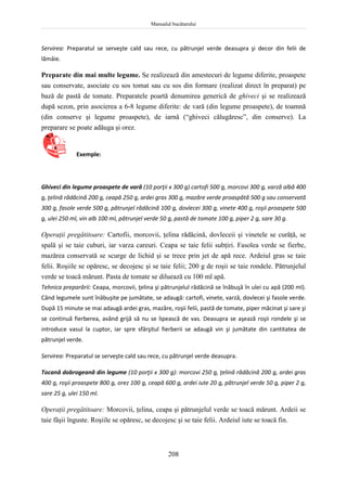Manualul bucătarului
208
Servirea: Preparatul se serveşte cald sau rece, cu pătrunjel verde deasupra şi decor din felii de
lămâie.
Preparate din mai multe legume. Se realizează din amestecuri de legume diferite, proaspete
sau conservate, asociate cu sos tomat sau cu sos din formare (realizat direct în preparat) pe
bază de pastă de tomate. Preparatele poartă denumirea generică de ghiveci şi se realizează
după sezon, prin asocierea a 6-8 legume diferite: de vară (din legume proaspete), de toamnă
(din conserve şi legume proaspete), de iarnă (“ghiveci călugăresc”, din conserve). La
preparare se poate adăuga şi orez.
Exemple:
Ghiveci din legume proaspete de vară (10 porţii x 300 g) cartofi 500 g, morcovi 300 g, varză albă 400
g, ţelină rădăcină 200 g, ceapă 250 g, ardei gras 300 g, mazăre verde proaspătă 500 g sau conservată
300 g, fasole verde 500 g, pătrunjel rădăcină 100 g, dovlecei 300 g, vinete 400 g, roşii proaspete 500
g, ulei 250 ml, vin alb 100 ml, pătrunjel verde 50 g, pastă de tomate 100 g, piper 2 g, sare 30 g.
Operaţii pregătitoare: Cartofii, morcovii, ţelina rădăcină, dovleceii şi vinetele se curăţă, se
spală şi se taie cuburi, iar varza careuri. Ceapa se taie felii subţiri. Fasolea verde se fierbe,
mazărea conservată se scurge de lichid şi se trece prin jet de apă rece. Ardeiul gras se taie
felii. Roşiile se opăresc, se decojesc şi se taie felii; 200 g de roşii se taie rondele. Pătrunjelul
verde se toacă mărunt. Pasta de tomate se diluează cu 100 ml apă.
Tehnica preparării: Ceapa, morcovii, ţelina şi pătrunjelul rădăcină se înăbuşă în ulei cu apă (200 ml).
Când legumele sunt înăbuşite pe jumătate, se adaugă: cartofi, vinete, varză, dovlecei şi fasole verde.
După 15 minute se mai adaugă ardei gras, mazăre, roşii felii, pastă de tomate, piper măcinat şi sare şi
se continuă fierberea, având grijă să nu se lipească de vas. Deasupra se aşează roşii rondele şi se
introduce vasul la cuptor, iar spre sfârşitul fierberii se adaugă vin şi jumătate din cantitatea de
pătrunjel verde.
Servirea: Preparatul se serveşte cald sau rece, cu pătrunjel verde deasupra.
Tocană dobrogeană din legume (10 porţii x 300 g): morcovi 250 g, ţelină rădăcină 200 g, ardei gras
400 g, roşii proaspete 800 g, orez 100 g, ceapă 600 g, ardei iute 20 g, pătrunjel verde 50 g, piper 2 g,
sare 25 g, ulei 150 ml.
Operaţii pregătitoare: Morcovii, ţelina, ceapa şi pătrunjelul verde se toacă mărunt. Ardeii se
taie fâşii înguste. Roşiile se opăresc, se decojesc şi se taie felii. Ardeiul iute se toacă fin.
 