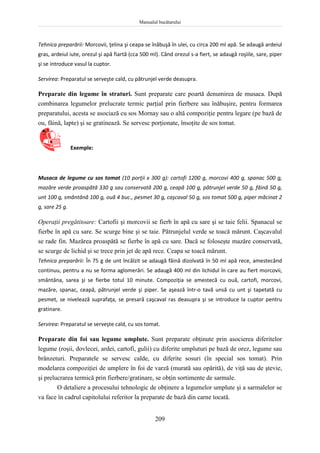 Manualul bucătarului
209
Tehnica preparării: Morcovii, ţelina şi ceapa se înăbuşă în ulei, cu circa 200 ml apă. Se adaugă ardeiul
gras, ardeiul iute, orezul şi apă fiartă (cca 500 ml). Când orezul s-a fiert, se adaugă roşiile, sare, piper
şi se introduce vasul la cuptor.
Servirea: Preparatul se serveşte cald, cu pătrunjel verde deasupra.
Preparate din legume în straturi. Sunt preparate care poartă denumirea de musaca. După
combinarea legumelor prelucrate termic parţial prin fierbere sau înăbuşire, pentru formarea
preparatului, acesta se asociază cu sos Mornay sau o altă compoziţie pentru legare (pe bază de
ou, făină, lapte) şi se gratinează. Se servesc porţionate, însoţite de sos tomat.
Exemple:
Musaca de legume cu sos tomat (10 porţii x 300 g): cartofi 1200 g, morcovi 400 g, spanac 500 g,
mazăre verde proaspătă 330 g sau conservată 200 g, ceapă 100 g, pătrunjel verde 50 g, făină 50 g,
unt 100 g, smântână 100 g, ouă 4 buc., pesmet 30 g, caşcaval 50 g, sos tomat 500 g, piper măcinat 2
g, sare 25 g.
Operaţii pregătitoare: Cartofii şi morcovii se fierb în apă cu sare şi se taie felii. Spanacul se
fierbe în apă cu sare. Se scurge bine şi se taie. Pătrunjelul verde se toacă mărunt. Caşcavalul
se rade fin. Mazărea proaspătă se fierbe în apă cu sare. Dacă se foloseşte mazăre conservată,
se scurge de lichid şi se trece prin jet de apă rece. Ceapa se toacă mărunt.
Tehnica preparării: În 75 g de unt încălzit se adaugă făină dizolvată în 50 ml apă rece, amestecând
continuu, pentru a nu se forma aglomerări. Se adaugă 400 ml din lichidul în care au fiert morcovii,
smântâna, sarea şi se fierbe totul 10 minute. Compoziţia se amestecă cu ouă, cartofi, morcovi,
mazăre, spanac, ceapă, pătrunjel verde şi piper. Se aşează într-o tavă unsă cu unt şi tapetată cu
pesmet, se nivelează suprafaţa, se presară caşcaval ras deasupra şi se introduce la cuptor pentru
gratinare.
Servirea: Preparatul se serveşte cald, cu sos tomat.
Preparate din foi sau legume umplute. Sunt preparate obţinute prin asocierea diferitelor
legume (roşii, dovlecei, ardei, cartofi, gulii) cu diferite umpluturi pe bază de orez, legume sau
brânzeturi. Preparatele se servesc calde, cu diferite sosuri (în special sos tomat). Prin
modelarea compoziţiei de umplere în foi de varză (murată sau opărită), de viţă sau de ştevie,
şi prelucrarea termică prin fierbere/gratinare, se obţin sortimente de sarmale.
O detaliere a procesului tehnologic de obţinere a legumelor umplute şi a sarmalelor se
va face în cadrul capitolului referitor la preparate de bază din carne tocată.
 