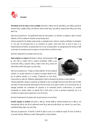 Manualul bucătarului
210
Exemple:
Sărmăluţe în foi de viţă cu orez şi stafide (10 porţii x 180 g): foi de viţă 400 g, orez 600 g, pastă de
tomate 250 g, stafide 150 g, ulei 200 ml, mărar verde 50 g, roşii 200 g, ceapă verde 100 g, sare 30 g,
piper 2 g.
Operaţii pregătitoare: Se spală bine foile de viţă, pentru a se desăra, se opăresc, apoi se toacă
mărunt, la fel şi mărarul. Roşiile se taie bucăţi mici.
Tehnica preparării: Se căleşte ceapa verde, se adaugă orezul, mărarul, roşiile şi stafidele. Se adaugă 2
½ l de apă. Se amestecă bine şi se introduce la cuptor. Când este fiert, se lasă la răcit şi se
împachetează sarmalele. Se aşează apoi într-un vas corespunzător, se adaugă pasta de tomate şi 500
ml de apă. Se introduce vasul la cuptor şi se lasă la fiert cca 30 de minute.
Servirea: Preparatul se serveşte cald sau rece.
Roşii umplute cu ciuperci (10 porţii x 150 g): roşii proaspete 1500
g, ulei 150 g, ceapă 150 g, ciuperci proaspete 1000 g sau
conservate 500 g, caşcaval 100 g, mărar verde 30 g, frunze de
ţelină 50 g, zahăr 20 g, piper 2 g, sare 30 g.
Operaţii pregătitoare: Ceapa se toacă mărunt. Se taie capacul
roşiilor, se scoate miezul şi se aşează cu partea tăiată în jos,
pe un platou, pentru a se scurge. Ciupercile se taie lame.
Caşcavalul se rade fin. Mărarul, pătrunjelul verde şi frunzele de ţelină se toacă mărunt.
Tehnica preparării: Ceapa şi ciupercile se înăbuşă în ulei, se adaugă miezul de roşii tăiat mărunt (fără
seminţe), frunzele de ţelină, pătrunjelul şi mărarul verde, sare, piper şi zahăr. Se ia vasul de pe foc, se
adaugă jumătate din cantitatea de caşcaval şi se amestecă pentru uniformizare; cu această
compoziţie se umplu roşiile, se aşează într-o tavă unsă cu ulei, se presară caşcavalul ras şi se
introduce la cuptor pentru gratinare, circa 10 minute.
Servirea: Preparatul se serveşte cald. Se pot asocia şi cu sos tomat.
Cartofi umpluţi cu brânză (10 porţii x 300 g): cartofi 2000 g, brânză telemea de oi 400 g, unt
(margarină) 100 g, ulei 50 ml, pătrunjel verde 30 g, boia de ardei dulce 3 g, chimen 2 g, ouă 2 buc.,
smântână 250 g, piper 2 g, sare 30 g.
Operaţii pregătitoare: Cartofii se fierb în apă cu sare şi se curăţă de coajă. Se taie în două şi
se scoate miezul. Brânza se rade. Pătrunjelul se toacă mărunt.
 