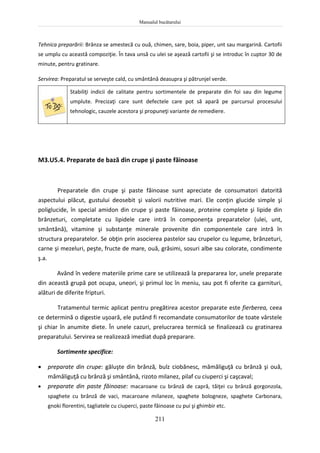 Manualul bucătarului
211
Tehnica preparării: Brânza se amestecă cu ouă, chimen, sare, boia, piper, unt sau margarină. Cartofii
se umplu cu această compoziţie. În tava unsă cu ulei se aşează cartofii şi se introduc în cuptor 30 de
minute, pentru gratinare.
Servirea: Preparatul se serveşte cald, cu smântână deasupra şi pătrunjel verde.
Stabiliţi indicii de calitate pentru sortimentele de preparate din foi sau din legume
umplute. Precizaţi care sunt defectele care pot să apară pe parcursul procesului
tehnologic, cauzele acestora şi propuneţi variante de remediere.
M3.U5.4. Preparate de bază din crupe şi paste făinoase
Preparatele din crupe şi paste făinoase sunt apreciate de consumatori datorită
aspectului plăcut, gustului deosebit şi valorii nutritive mari. Ele conţin glucide simple şi
poliglucide, în special amidon din crupe şi paste făinoase, proteine complete şi lipide din
brânzeturi, completate cu lipidele care intră în componenţa preparatelor (ulei, unt,
smântână), vitamine şi substanţe minerale provenite din componentele care intră în
structura preparatelor. Se obţin prin asocierea pastelor sau crupelor cu legume, brânzeturi,
carne şi mezeluri, peşte, fructe de mare, ouă, grăsimi, sosuri albe sau colorate, condimente
ş.a.
Având în vedere materiile prime care se utilizează la prepararea lor, unele preparate
din această grupă pot ocupa, uneori, şi primul loc în meniu, sau pot fi oferite ca garnituri,
alături de diferite fripturi.
Tratamentul termic aplicat pentru pregătirea acestor preparate este fierberea, ceea
ce determină o digestie uşoară, ele putând fi recomandate consumatorilor de toate vârstele
şi chiar în anumite diete. În unele cazuri, prelucrarea termică se finalizează cu gratinarea
preparatului. Servirea se realizează imediat după preparare.
Sortimente specifice:
 preparate din crupe: găluşte din brânză, bulz ciobănesc, mămăliguţă cu brânză şi ouă,
mămăliguţă cu brânză şi smântână, rizoto milanez, pilaf cu ciuperci şi caşcaval;
 preparate din paste făinoase: macaroane cu brânză de capră, tăiţei cu brânză gorgonzola,
spaghete cu brânză de vaci, macaroane milaneze, spaghete bologneze, spaghete Carbonara,
gnoki florentini, tagliatele cu ciuperci, paste făinoase cu pui şi ghimbir etc.
 