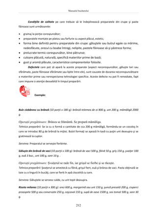 Manualul bucătarului
212
Condiţiile de calitate pe care trebuie să le îndeplinească preparatele din crupe şi paste
făinoase sunt următoarele:
 gramaj la porţie corespunzător;
 preparatele montate pe platou sau farfurie cu aspect plăcut, estetic;
 forma bine definită pentru preparatele din crupe: găluştele sau bulzul egale ca mărime,
nedesfăcute, orezul cu boabe întregi, nelipite, pastele făinoase să-şi păstreze forma;
 prelucrate termic corespunzător, bine pătrunse;
 culoare plăcută, naturală, specifică materiilor prime de bază;
 gust şi aromă plăcute, caracteristice componentelor folosite.
Defectele care pot să apară la aceste preparate (aspect necorespunzător, găluşte tari sau
sfărâmate, paste făinoase sfărâmate sau lipite între ele), sunt cauzate de dozarea necorespunzătoare
a materiilor prime sau nerespectarea tehnologiei specifice. Aceste defecte nu pot fi remediate, fapt
care impune o atenţie deosebită în timpul preparării.
Exemple:
Bulz ciobănesc cu brânză (10 porţii x 180 g): brânză telemea de oi 800 g, unt 200 g, mămăligă 2000
g.
Operaţii pregătitoare: Brânza se frământă. Se prepară mămăliga.
Tehnica preparării: Se ia cu o formă o cantitate de cca 200 g mămăligă, formându-se un cocoloş în
care se introduc 80 g de brânză la mijloc. Bulzii formaţi se aşează în tavă cu puţin unt deasupra şi se
gratinează la cuptor.
Servirea: Preparatul se serveşte fierbinte.
Găluşte din brânză de vaci (10 porţii x 100 g): brânză de vaci 500 g, făină 50 g, griş 150 g, şvaiţer 100
g, ouă 3 buc., unt 100 g, sare 10 g. .
Operaţii pregătitoare: Şvaiţerul se rade fin, iar grişul se fierbe şi se răceşte.
Tehnica preparării: Şvaiţerul se amestecă cu făină, grişul fiert, ouă şi brânza de vaci. Pasta obţinută se
taie cu o lingură în bucăţi, care se fierb în apă clocotită cu sare.
Servirea: Găluştele se servesc calde, cu unt topit deasupra.
Rizoto milanez (10 porţii x 300 g): orez 600 g, margarină sau unt 150 g, şuncă presată 200 g, ciuperci
proaspete 500 g sau conservate 250 g, caşcaval 150 g, supă de oase 1500 g, sos tomat 500 g, sare 30
g.
 