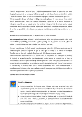Manualul bucătarului
213
Operaţii pregătitoare: Orezul se spală. Ciupercile proaspete se curăţă, se spală şi se taie lame.
Ciupercile conservate se scurg de lichid, se spală, se taie lame. Şunca se taie felii subţiri.
Caşcavalul se rade. Supa de oase şi sosul tomat se prepară conform tehnologiilor specifice.
Tehnica preparării: Orezul se înăbuşă în 100 g unt, se adaugă supa de oase, sare, se fierbe totul 5
minute, apoi se acoperă vasul şi se continuă fierberea în cuptor încă 20 de minute. Ciupercile se
înăbuşă cu restul de unt, se adaugă şunca şi se continuă înăbuşirea încă 10 minute, apoi se adaugă
sos tomat şi se mai fierbe totul 5 minute. După aceea, se păstrează vasul cald (la bain-marie). Înainte
de servire, se aşează într-o formă ciupercile cu şunca, pilaful, se presează bine şi se răstoarnă pe un
platou.
Servirea: Preparatul se serveşte cald, cu caşcaval ras şi sos tomat deasupra.
Macaroane cu brânză şi ton (10 porţii x 300 g): macaroane 600 g, broccoli sau conopidă 375 g, ton în
saramură 600 g, roşii 600 g, parmezan 250 g, pătrunjel 40 g, sare 30 g; pentru sos: unt 85 g, făină 85
g, lapte 1250 ml, brânză Cedar 300 g, muştar 35g, piper 4 g, sare 30g.
Operaţii pregătitoare: Se fierb pastele în apă cu sare şi puţin ulei, 8-10 min., apoi se scurg. Se
fierbe conopida (broccoli) separat, în apă cu sare, apoi se scurge şi se deface în bucheţele.
Tonul se scurge şi se taie bucăţele. Roşiile se taie felii, iar parmezanul se rade.
Tehnica preparării: Prepararea sosului: se topeşte untul, se adaugă făina şi se prăjeşte la foc mic timp
de 1 minut. Se ia vasul de pe foc şi se încorporează treptat laptele. Se pune din nou pe foc şi se
amestecă până ce sosul capătă consistenţă. Se adaugă brânza Cedar şi muştarul, se asezonează şi se
omogenizează compoziţia bine. Se aşează sosul, pastele, conopida (broccoli) şi tonul într-un castron.
Se asezonează şi se amestecă totul, apoi se toarnă acest amestec într-o formă termorezistentă. Se
aşează deasupra feliile de roşii şi se presară parmezanul. Se coace preparatul 30 de minute, până ce
brânza se topeşte. Se ornează cu pătrunjel verde tocat.
Servirea: Preparatul se serveşte cu salată.
M3.U5.5. Rezumat
 Preparatele de bază din legume, paste făinoase sau crupe se caracterizează prin
digestibilitate uşoară, prin colorit variat, sortiment diversificat, timp de prelucrare
termică mai scurt, aduc un aport important de vitamine şi minerale (preparatele din
legume), respectiv de glucide complexe (preparatele din crupe şi paste);
 Preparatele din această grupă pot fi oferite, după caz, atât ca preparate de bază, cât
şi în prima parte a meniului, ca antreu, la gramaje mai mici, sau ca alternativă la
preparatele lichide;
 Din categoria preparatelor de bază din legume fac parte: preparate obţinute dintr-o
 