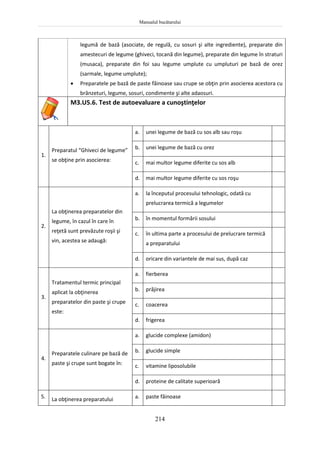 Manualul bucătarului
214
legumă de bază (asociate, de regulă, cu sosuri şi alte ingrediente), preparate din
amestecuri de legume (ghiveci, tocană din legume), preparate din legume în straturi
(musaca), preparate din foi sau legume umplute cu umpluturi pe bază de orez
(sarmale, legume umplute);
 Preparatele pe bază de paste făinoase sau crupe se obţin prin asocierea acestora cu
brânzeturi, legume, sosuri, condimente şi alte adaosuri.
M3.U5.6. Test de autoevaluare a cunoştinţelor
1.
Preparatul “Ghiveci de legume”
se obţine prin asocierea:
a. unei legume de bază cu sos alb sau roşu
b. unei legume de bază cu orez
c. mai multor legume diferite cu sos alb
d. mai multor legume diferite cu sos roşu
2.
La obţinerea preparatelor din
legume, în cazul în care în
reţetă sunt prevăzute roşii şi
vin, acestea se adaugă:
a. la începutul procesului tehnologic, odată cu
prelucrarea termică a legumelor
b. în momentul formării sosului
c. în ultima parte a procesului de prelucrare termică
a preparatului
d. oricare din variantele de mai sus, după caz
3.
Tratamentul termic principal
aplicat la obţinerea
preparatelor din paste şi crupe
este:
a. fierberea
b. prăjirea
c. coacerea
d. frigerea
4.
Preparatele culinare pe bază de
paste şi crupe sunt bogate în:
a. glucide complexe (amidon)
b. glucide simple
c. vitamine liposolubile
d. proteine de calitate superioară
5. La obţinerea preparatului a. paste făinoase
 