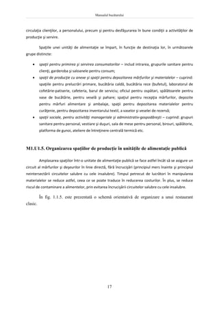 Manualul bucătarului
17
circulaţia clienţilor, a personalului, precum şi pentru desfăşurarea în bune condiţii a activităţilor de
producţie şi servire.
Spaţiile unei unităţi de alimentaţie se împart, în funcţie de destinaţia lor, în următoarele
grupe distincte:
 spaţii pentru primirea şi servirea consumatorilor – includ intrarea, grupurile sanitare pentru
clienţi, garderoba şi saloanele pentru consum;
 spaţii de producţie cu anexe şi spaţii pentru depozitarea mărfurilor şi materialelor – cuprind:
spaţiile pentru prelucrări primare, bucătăria caldă, bucătăria rece (bufetul), laboratorul de
cofetărie-patiserie, cafeteria, barul de serviciu; oficiul pentru ospătari, spălătoarele pentru
vase de bucătărie, pentru veselă şi pahare; spaţiul pentru recepţia mărfurilor, depozite
pentru mărfuri alimentare şi ambalaje, spaţii pentru depozitarea materialelor pentru
curăţenie, pentru depozitarea inventarului textil, a vaselor şi veselei de rezervă;
 spaţii sociale, pentru activităţi manageriale şi administrativ-gospodăreşti – cuprind: grupuri
sanitare pentru personal, vestiare şi duşuri, sala de mese pentru personal, birouri, spălătorie,
platforma de gunoi, ateliere de întreţinere centrală termică etc.
M1.U1.5. Organizarea spaţiilor de producţie în unităţile de alimentaţie publică
Amplasarea spaţiilor într-o unitate de alimentaţie publică se face astfel încât să se asigure un
circuit al mărfurilor şi deşeurilor în linie directă, fără încrucişări (principiul mers înainte şi principiul
neintersectării circuitelor salubre cu cele insalubre). Timpul petrecut de lucrători în manipularea
materialelor se reduce astfel, ceea ce se poate traduce în reducerea costurilor. În plus, se reduce
riscul de contaminare a alimentelor, prin evitarea încrucişării circuitelor salubre cu cele insalubre.
În fig. 1.1.5. este prezentată o schemă orientativă de organizare a unui restaurant
clasic.
 