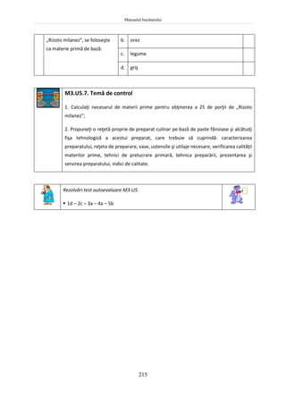 Manualul bucătarului
215
„Rizoto milanez”, se foloseşte
ca materie primă de bază:
b. orez
c. legume
d. griş
M3.U5.7. Temă de control
1. Calculaţi necesarul de materii prime pentru obţinerea a 25 de porţii de „Rizoto
milanez”;
2. Propuneţi o reţetă proprie de preparat culinar pe bază de paste făinoase şi alcătuiţi
fişa tehnologică a acestui preparat, care trebuie să cuprindă: caracterizarea
preparatului, reţeta de preparare, vase, ustensile şi utilaje necesare, verificarea calităţii
materilor prime, tehnici de prelucrare primară, tehnica preparării, prezentarea şi
servirea preparatului, indici de calitate.
Rezolvări test autoevaluare M3.U5.
 1d – 2c – 3a – 4a – 5b
 