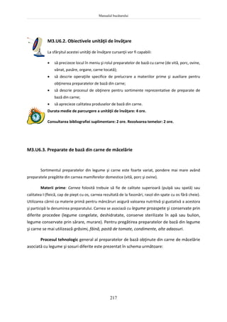 Manualul bucătarului
217
M3.U6.2. Obiectivele unităţii de învăţare
La sfârşitul acestei unităţi de învăţare cursanţii vor fi capabili:
 să precizeze locul în meniu şi rolul preparatelor de bază cu carne (de vită, porc, ovine,
vânat, pasăre, organe, carne tocată);
 să descrie operaţiile specifice de prelucrare a materiilor prime şi auxiliare pentru
obţinerea preparatelor de bază din carne;
 să descrie procesul de obţinere pentru sortimente reprezentative de preparate de
bază din carne;
 să aprecieze calitatea produselor de bază din carne.
Durata medie de parcurgere a unităţii de învăţare: 4 ore.
Consultarea bibliografiei suplimentare: 2 ore. Rezolvarea temelor: 2 ore.
M3.U6.3. Preparate de bază din carne de măcelărie
Sortimentul preparatelor din legume şi carne este foarte variat, pondere mai mare având
preparatele pregătite din carnea mamiferelor domestice (vită, porc şi ovine).
Materii prime: Carnea folosită trebuie să fie de calitate superioară (pulpă sau spată) sau
calitatea I (fleică, cap de piept cu os, carnea rezultată de la fasonări, rasol din spate cu os fără cheie).
Utilizarea cărnii ca materie primă pentru mâncăruri asigură valoarea nutritivă şi gustativă a acestora
şi participă la denumirea preparatului. Carnea se asociază cu legume proaspete şi conservate prin
diferite procedee (legume congelate, deshidratate, conserve sterilizate în apă sau bulion,
legume conservate prin sărare, murare). Pentru pregătirea preparatelor de bază din legume
şi carne se mai utilizează grăsimi, făină, pastă de tomate, condimente, alte adaosuri.
Procesul tehnologic general al preparatelor de bază obţinute din carne de măcelărie
asociată cu legume şi sosuri diferite este prezentat în schema următoare:
 